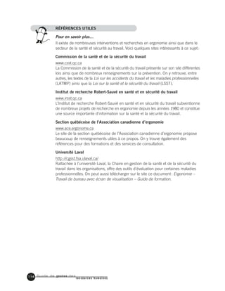 Guide de gestion des
ressources humaines
114
RÉFÉRENCES UTILES
Pour en savoir plus…
Il existe de nombreuses interventions et recherches en ergonomie ainsi que dans le
secteur de la santé et sécurité au travail. Voici quelques sites intéressants à ce sujet:
Commission de la santé et de la sécurité du travail
www.csst.qc.ca
La Commission de la santé et de la sécurité du travail présente sur son site différentes
lois ainsi que de nombreux renseignements sur la prévention. On y retrouve, entre
autres, les textes de la Loi sur les accidents du travail et les maladies professionnelles
(LATMP) ainsi que la Loi sur la santé et la sécurité du travail (LSST).
Institut de recherche Robert-Sauvé en santé et en sécurité du travail
www.irsst.qc.ca
L’Institut de recherche Robert-Sauvé en santé et en sécurité du travail subventionne
de nombreux projets de recherche en ergonomie depuis les années 1980 et constitue
une source importante d’information sur la santé et la sécurité du travail.
Section québécoise de l’Association canadienne d’ergonomie
www.ace.ergonome.ca
Le site de la section québécoise de l’Association canadienne d’ergonomie propose
beaucoup de renseignements utiles à ce propos. On y trouve également des
références pour des formations et des services de consultation.
Université Laval
http://cgsst.fsa.ulaval.ca/
Rattachée à l’université Laval, la Chaire en gestion de la santé et de la sécurité du
travail dans les organisations, offre des outils d’évaluation pour certaines maladies
professionnelles. On peut aussi télécharger sur le site ce document: Ergonomie –
Travail de bureau avec écran de visualisation – Guide de formation.
 