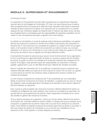 Guide de gestion des
ressources humaines
115
MODULE X : SUPERVISION ET ENCADREMENT
INTRODUCTION
La supervision et l'encadrement sont des défis importants pour la majorité des entreprises
œuvrant dans les technologies de l'information (TI). Avec une main-d'œuvre jeune et spécia-
lisée, les gestionnaires ont souvent de la difficulté à faire l'équilibre entre laisser le personnel
travailler de façon autonome et créative, et le superviser par un encadrement et un contrôle
adéquat afin que l'entreprise atteigne les objectifs fixés à l'intérieur des délais voulus. De plus,
peu de gestionnaires ou d'employés ayant des responsabilités de supervision possèdent une for-
mation ou des connaissances poussées en gestion de la main-d'œuvre.
Le module qui suit présente un survol de quelques notions théoriques essentielles à une gestion
efficace des ressources humaines en fonction de la réalité et des besoins des entreprises du
domaine des TI. Pour faire face à la complexité de la gestion du capital humain d'une organi-
sation, il est important d'avoir en tête et de comprendre ces notions de base. Les concepts
présentés ici ne sont qu'une introduction à ce qui aurait pu faire l'objet d'un guide en soi. Nous
tenions tout de même à vous en signaler les principaux éléments et défis.
Il est essentiel d'encadrer le personnel pour assurer le bon fonctionnement d'une organisation.
En fait, la performance organisationnelle est basée sur plusieurs aspects tels les résultats
financiers, la qualité, le service à la clientèle et le rendement individuel des employés de l'en-
treprise. À cet égard, toute personne ayant des responsabilités de supervision (ci-dessous
appelée «gestionnaire») joue un rôle déterminant pour l'atteinte des résultats escomptés.
Dans le contexte des entreprises des TI, la qualité de la supervision pourra compenser pour
certaines difficultés reliées aux enjeux de la main-d'œuvre du secteur. Par sa vision, sa capacité
à communiquer et à donner des directives claires, le gestionnaire arrivera à motiver et à
mobiliser les employés.
La main-d'œuvre composant les entreprises des TI est caractérisée par une scolarisation
élevée, la recherche d'autonomie et le besoin de réalisation. Le gestionnaire qui sera en mesure
de s'adapter à cette nouvelle génération d'employés et de répondre à leurs besoins relèvera le
défi de la rétention du personnel.
Ainsi, quand on parle de gestion des ressources humaines, l'élément déterminant repose sur
l'utilisation et l'intégration des outils existants, mais surtout sur la qualité de la supervision. On
pourrait affirmer que le gestionnaire de premier niveau (superviseur immédiat) est au centre
des activités en gestion des ressources humaines.
Tout au long du processus de supervision, c'est lui qui recrute, évalue, détermine les besoins
de formation, etc. Il doit être attentif au travail à réaliser, à l'équipe ainsi qu'aux individus qui la
composent. Le gestionnaire de premier niveau doit se soucier de la cohésion et du climat de
travail. Il doit clarifier les attentes et préciser les directives ayant trait aux tâches à accomplir. Il
doit aussi évaluer les besoins de l'entreprise en ce qui touche aux compétences et aux
ressources. Enfin, il doit apporter un soutien adéquat aux individus.
Supervisionet
encadrement
 