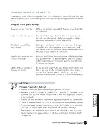 Guide de gestion des
ressources humaines
117
GESTION DU TEMPS ET DES PRIORITÉS
La gestion du temps et des priorités est au cœur du fonctionnement de l'organisation du travail.
Il est donc primordial de connaître les grands principes à la base d'une gestion efficace de son
temps.
Principales lois en gestion du temps
À RETENIR
Principes d'organisation du travail
• Prendre du temps en début de journée pour planifier son travail.
• Respecter la règle 60-20-20 en se concentrant sur l'essentiel (60% pour les tâches
planifiées, 20% pour les activités non planifiées et 20% pour les périodes tampons
et les imprévus).
• Élaborer des listes de tâches à accomplir de façon à les énumérer et à s'en rappeler.
• Garder en tête ses priorités pour faire le choix des tâches à déléguer et à éliminer.
• Commencer par ce qui nous intéresse le moins afin de bénéficier d'une tranquillité
d'esprit et de pouvoir apprécier les activités que l'on apprécie davantage.
• Regrouper tous les appels téléphoniques dans une même période de la journée.
• Réviser régulièrement sa planification et effectuer une révision de celle-ci à la fin
de la journée.
Supervisionet
encadrement
20% de nos activités exigent 80% de notre temps disponible
(loi de Pareto).
Tout travail interrompu est moins efficace et prend plus de
temps à compléter que s'il est effectué en continu (loi des
séquences homogènes du travail, de Carlson).
Le temps investi dans un travail varie en fonction du temps
disponible. Ainsi, plus on dispose de temps pour accomplir
une activité, plus il est tentant de l'utiliser totalement (loi de la
tendance à l'auto-inflation, de Parkinson).
Le temps possède une double dimension, objective et subjec-
tive, qui est fonction soit de l'intérêt porté à l'activité exercée,
soit de l'urgence ou de l'importance qu'on lui accorde (loi de
la dimension subjective).
Ne pas prendre cinq minutes pour décider de remettre à plus
tard ce qui peut être fait immédiatement en moins de cinq
minutes, à un moment prévu à cette fin au cours de la
journée (loi de l'utilisation optimale et pratique de son temps).
Se concentrer sur l'essentiel
Lutter contre les interruptions
Contrôler la rentabilité du
temps investi
Identifier les choses que vous
valorisez davantage
Utiliser de façon optimale et
pratique son temps
 