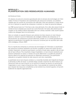 Guide de gestion des
ressources humaines
11
Planificationdes
ressourceshumaines
MODULE I :
PLANIFICATION DES RESSOURCES HUMAINES
INTRODUCTION
On observe une prise de conscience grandissante dans le domaine des technologies de l’infor-
mation (TI) face à l’importance de la planification des ressources humaines. Les variations
notables dans les carnets de commande et les difficultés à faire des prévisions à moyen terme
ont mis à l’épreuve la capacité des entreprises à maintenir un niveau de personnel adéquat.
Les PME œuvrant dans les TI font face à des choix déchirants. D’un côté, elles doivent limiter le
nombre de leurs employés pour assurer leur survie financière. De l’autre, elles doivent pouvoir
compter sur les meilleurs talents disponibles dans leur créneau d’activité si elles veulent espérer
croître et se distinguer face à la concurrence.
Dans ce contexte, la capacité d’évaluer avec précision les futurs besoins en main-d’œuvre
devient un élément crucial de l’élaboration des stratégies d’affaires des entreprises en TI.
Heureusement, les entrepreneurs peuvent désormais compter sur un nombre grandissant de
logiciels de planification et de gestion des ressources humaines pour les seconder dans cette
tâche stratégique. (Brown 2002)
Pour la majorité des entreprises du domaine des technologies de l’information, la planification
des ressources humaines représente une fonction complexe en raison de la nature de leurs
activités. Cependant, cet exercice peut devenir une tâche à haute valeur ajoutée si elle est réali-
sée de façon efficace. Plus importante charge d’exploitation, la main-d’œuvre représente pour
plusieurs entreprises du secteur un facteur de succès déterminant. La qualité des produits et
services offerts et la capacité de production en dépendent directement. Une planification
adéquate et une gestion éclairée de cette ressource sont donc essentielles.
La planification de la main-d’œuvre consiste en un ensemble d’activités dont l’objectif est d’évaluer
la demande et l’offre de travail. La première étape consiste à examiner les divers facteurs qui
influencent l’offre de main-d’œuvre sur le marché et à évaluer les besoins en personnel de
l’organisation à court, moyen et long termes. Ainsi, il sera possible de coordonner les efforts
pour disposer des ressources compétentes au bon endroit et au moment opportun, le tout afin
d’atteindre les objectifs organisationnels.
11
 