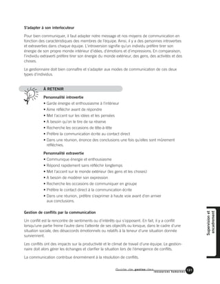 Guide de gestion des
ressources humaines
121
S'adapter à son interlocuteur
Pour bien communiquer, il faut adapter notre message et nos moyens de communication en
fonction des caractéristiques des membres de l'équipe. Ainsi, il y a des personnes introverties
et extraverties dans chaque équipe. L'introversion signifie qu'un individu préfère tirer son
énergie de son propre monde intérieur d'idées, d'émotions et d'impressions. En comparaison,
l'individu extraverti préfère tirer son énergie du monde extérieur, des gens, des activités et des
choses.
Le gestionnaire doit bien connaître et s'adapter aux modes de communication de ces deux
types d'individus.
À RETENIR
Personnalité introvertie
• Garde énergie et enthousiasme à l'intérieur
• Aime réfléchir avant de répondre
• Met l'accent sur les idées et les pensées
• A besoin qu'on le tire de sa réserve
• Recherche les occasions de tête-à-tête
• Préfère la communication écrite au contact direct
• Dans une réunion, énonce des conclusions une fois qu'elles sont mûrement
réfléchies.
Personnalité extravertie
• Communique énergie et enthousiasme
• Répond rapidement sans réfléchir longtemps
• Met l'accent sur le monde extérieur (les gens et les choses)
• A besoin de modérer son expression
• Recherche les occasions de communiquer en groupe
• Préfère le contact direct à la communication écrite
• Dans une réunion, préfère s'exprimer à haute voix avant d'en arriver
aux conclusions.
Gestion de conflits par la communication
Un conflit est la rencontre de sentiments ou d'intérêts qui s'opposent. En fait, il y a conflit
lorsqu'une partie freine l'autre dans l'atteinte de ses objectifs ou lorsque, dans le cadre d'une
situation sociale, des désaccords émotionnels ou relatifs à la teneur d'une situation donnée
surviennent.
Les conflits ont des impacts sur la productivité et le climat de travail d'une équipe. Le gestion-
naire doit alors gérer les échanges et clarifier la situation lors de l'émergence de conflits.
La communication contribue énormément à la résolution de conflits.
Supervisionet
encadrement
 