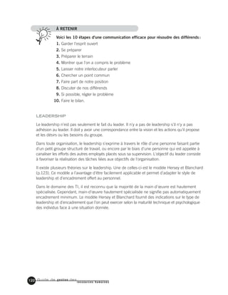 Guide de gestion des
ressources humaines
122
À RETENIR
Voici les 10 étapes d'une communication efficace pour résoudre des différends :
1. Garder l'esprit ouvert
2. Se préparer
3. Préparer le terrain
4. Montrer que l'on a compris le problème
5. Laisser notre interlocuteur parler
6. Chercher un point commun
7. Faire part de notre position
8. Discuter de nos différends
9. Si possible, régler le problème
10. Faire le bilan.
LEADERSHIP
Le leadership n'est pas seulement le fait du leader. Il n'y a pas de leadership s'il n'y a pas
adhésion au leader. Il doit y avoir une correspondance entre la vision et les actions qu'il propose
et les désirs ou les besoins du groupe.
Dans toute organisation, le leadership s'exprime à travers le rôle d'une personne faisant partie
d'un petit groupe structuré de travail, ou encore par le biais d'une personne qui est appelée à
canaliser les efforts des autres employés placés sous sa supervision. L'objectif du leader consiste
à favoriser la réalisation des tâches liées aux objectifs de l'organisation.
Il existe plusieurs théories sur le leadership. Une de celles-ci est le modèle Hersey et Blanchard
(p.123). Ce modèle a l'avantage d'être facilement applicable et permet d'adapter le style de
leadership et d'encadrement offert au personnel.
Dans le domaine des TI, il est reconnu que la majorité de la main-d'œuvre est hautement
spécialisée. Cependant, main-d'œuvre hautement spécialisée ne signifie pas automatiquement
encadrement minimum. Le modèle Hersey et Blanchard fournit des indications sur le type de
leadership et d'encadrement que l'on peut exercer selon la maturité technique et psychologique
des individus face à une situation donnée.
 