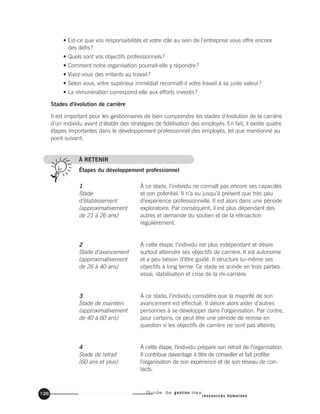 Guide de gestion des
ressources humaines
126
À ce stade, l’individu ne connaît pas encore ses capacités
et son potentiel. Il n’a eu jusqu’à présent que très peu
d’expérience professionnelle. Il est alors dans une période
exploratoire. Par conséquent, il est plus dépendant des
autres et demande du soutien et de la rétroaction
régulièrement.
À cette étape, l’individu est plus indépendant et désire
surtout atteindre ses objectifs de carrière. Il est autonome
et a peu besoin d’être guidé. Il structure lui-même ses
objectifs à long terme. Ce stade se scinde en trois parties:
essai, stabilisation et crise de la mi-carrière.
À ce stade, l’individu considère que la majorité de son
avancement est effectué. Il désire alors aider d’autres
personnes à se développer dans l’organisation. Par contre,
pour certains, ce peut être une période de remise en
question si les objectifs de carrière ne sont pas atteints.
À cette étape, l’individu prépare son retrait de l’organisation.
Il contribue davantage à titre de conseiller et fait profiter
l’organisation de son expérience et de son réseau de con-
tacts.
1
Stade
d’établissement
(approximativement
de 21 à 26 ans)
2
Stade d’avancement
(approximativement
de 26 à 40 ans)
3
Stade de maintien
(approximativement
de 40 à 60 ans)
4
Stade de retrait
(60 ans et plus)
• Est-ce que vos responsabilités et votre rôle au sein de l'entreprise vous offre encore
des défis?
• Quels sont vos objectifs professionnels?
• Comment notre organisation pourrait-elle y répondre?
• Vivez-vous des irritants au travail?
• Selon vous, votre supérieur immédiat reconnaît-il votre travail à sa juste valeur?
• La rémunération correspond-elle aux efforts investis?
Stades d'évolution de carrière
Il est important pour les gestionnaires de bien comprendre les stades d'évolution de la carrière
d'un individu avant d'établir des stratégies de fidélisation des employés. En fait, il existe quatre
étapes importantes dans le développement professionnel des employés, tel que mentionné au
point suivant.
À RETENIR
Étapes du développement professionnel
 