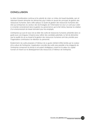 Guide de gestion des
ressources humaines
129
CONCLUSION
Le désir d’amélioration continue et la volonté de créer un milieu de travail équitable, sain et
valorisant doivent alimenter les démarches pour mettre en œuvre les principes de gestion des
ressources humaines. Dans cette optique, le Guide de gestion des ressources humaines des-
tiné aux entreprises du secteur des technologies de l’information se veut un outil pour aider
à s’orienter correctement dans la gestion du personnel et, par le fait même, favoriser la création
d’un environnement de travail stimulant pour les employés.
L’entreprise qui aura le souci de se doter des outils de ressources humaines présentés dans ce
guide aura une longueur d’avance pour attirer des candidats potentiels. Le fait de démontrer
que la qualité de vie au travail et la gestion des ressources humaines sont des priorités pour
l’organisation contribuera à la rétention du personnel.
Évidemment, les outils proposés à l’intérieur de ce guide méritent d’être teintés par la couleur
et la culture de l’entreprise. L’application concrète des outils sera possible si les dirigeants de
l’entreprise consacrent du temps à cet aspect stratégique, croient en la valeur du capital
humain et misent sur le développement des ressources à l’intérieur de l’entreprise.
 