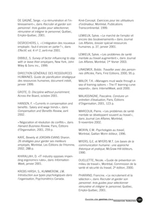 Guide de gestion des
ressources humaines
131
DE GAGNÉ, Serge. «La rémunération et l’in-
téressement», dans Recruter et garder son
personnel: trois guides pour sélectionner,
rémunérer et intégrer le personnel, Québec,
Emploi-Québec, 2001.
DESROCHERS, L. «L’intégration des nouveaux
employés: faut-il encore en parler?», dans
Effectif, vol. 4 no 2, avril-mai 2001.
DIBBLE, S. Survey of factor influencing to stay
with or leave their employers, New York, John
Wiley & Sons inc., 1999.
DIRECTION GÉNÉRALE DES RESSOURCES
HUMAINES. Guide de planification stratégique
des ressources humaines, document inédit,
janvier 1999.
GROTE, D. Discipline without punishment,
Across the Board, octobre 2001.
HANSEN, F. «Currents in compensation and
benefits: Salary and wage trends», dans
Compensation and Benefits Review, avril
2002.
«Négociation et résolution de conflits», dans
Harvard Business Review, Paris, Éditions
d’Organisation, 2001, 259 p.
KAYE, Beverly et JORDAN-EVANS Sharon.
26 stratégies pour garder ses meilleurs
employés, Montréal, Les Éditions de l’Homme,
2002, 288 p.
KHIRALLAH, D. «IT industry opposes impen-
ding ergonomics rules», dans Information-
Week, janvier 2001.
KREBS HIRSH, S., KUMMEROW, J.M.
Introduction aux types psychologiques dans
l’organisation, Psychométrics Canada.
Kiné-Concept. Exercices pour les utilisateurs
d’ordinateur, Montréal, Publications
Transcontinental. 1999.
LEMIEUX, Sylvie. «Le marché de l’emploi vit
encore des bouleversements» dans Journal
Les Affaires, dossier spécial ressources
humaines. p. 37, janvier 2001.
LEMIEUX, Sylvie. «Les problèmes de santé
mentale au travail augmentent», dans Journal
Les Affaires, Montréal, 1er février 2003.
LINKEMER, Bobbi. Travailler avec des person-
nes difficiles, Paris, First Editions, 2000, 95 p.
MALOY, T.K. «Managers must wade through a
sea of training options – The IT learning curve
expands», dans InternetWeek, août 2000.
MALASSINGNE, Pascaline. Conduire un
entretien d’évaluation, Paris, Éditions
d’Organisation, 2001, 123 p.
MARCOUX, Pierre. «Les problèmes de santé
mentale se développent souvent au travail»,
dans Journal Les Affaires, Montréal,
9 novembre 2002.
MORIN, E.M. Psychologies au travail,
Montréal, Gaëtan Morin éditeur, 1996.
MYERS, G.E. et MYERS M.T. Les bases de la
communication humaine: une approche
théorique et pratique, McGraw-Hill éditeurs,
1990.
OUELLETTE, Nicole. «Guide de prévention en
milieu de travail», Montréal, Commission de la
santé et sécurité du travail, 2e édition, 2000.
PHARAND, Francine. «Le recrutement et la
sélection», dans Recruter et garder son
personnel: trois guides pour sélectionner
rémunérer et intégrer le personnel, Québec,
Emploi-Québec, 2001.
 