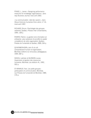 Guide de gestion des
ressources humaines
132
POAGE, L. James. «Designing performance
measures for knowledge organizations», dans
Ivey Business Journal, mars-avril 2002.
«La communication: état des savoirs», dans
Revue Sciences humaines (hors série), no 16,
mars-avril 1997.
RICHARD, Bruno. Psychologie des groupes
restreints, Québec, Presses Inter Universitaires,
1995, 138 p.
RIVARD, Patrick. La gestion de la formation en
entreprise: pour préserver et accroître le capital
compétence de votre organisation, Québec,
Presses de l’université du Québec, 2000, 264 p.
SCHERMERHORN, John R et coll.
Comportement humain et organisation,
Montréal, Éditions du renouveau pédagogique,
1994, 687 p.
SEKIOU, Lakhdar et BLONDIN Louise.
Supervision et gestion des ressources
humaines, Montréal, Les éditions 4L, 1992,
592 p.
ST-ARNAUD, Yves. Les petits groupes:
participation et communication, Montréal,
Les Presses de l’université de Montréal, 1989,
176 p.
 