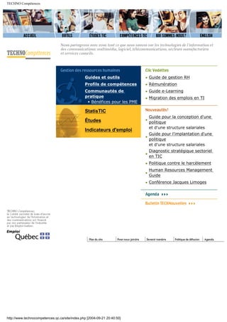 TECHNO Compétences
Guides et outils
Profils de compétences
Communautés de
pratique
• Bénéfices pour les PME
StatisTIC
Études
Indicateurs d'emploi
• Guide de gestion RH
• Rémunération
• Guide e-Learning
• Migration des emplois en TI
•
Guide pour la conception d'une
politique
et d'une structure salariales
•
Guide pour l'implantation d'une
politique
et d'une structure salariales
•
Diagnostic stratégique sectoriel
en TIC
• Politique contre le harcèlement
•
Human Resources Management
Guide
• Conférence Jacques Limoges
http://www.technocompetences.qc.ca/site/index.php [2004-09-21 20:40:50]
 
