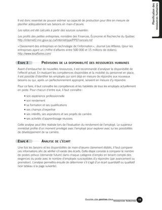 Guide de gestion des
ressources humaines
15
Planificationdes
ressourceshumaines
Il est donc essentiel de pouvoir estimer sa capacité de production pour être en mesure de
planifier adéquatement ses besoins en main-d’œuvre.
Les ratios ont été calculés à partir des sources suivantes:
Les profils des petites entreprises, ministère des Finances, Économie et Recherche du Québec
http://internet2.mic.gouv.qc.ca/Internet/ppe/PPEFrancais.nsf
«Classement des entreprises en technologie de l’information», Journal Les Affaires, (pour les
entreprises ayant un chiffre d’affaires entre 500 000 et 15 millions de dollars),
http://www.lesaffaires.com/
ÉTAPE 3 PRÉVISIONS DE LA DISPONIBILITÉ DES RESSOURCES HUMAINES
Avant d’embaucher de nouvelles ressources, il est recommandé d’analyser la disponibilité de
l’effectif actuel. En évaluant les compétences disponibles et la mobilité du personnel en place,
il est possible d’identifier les employés qui sont déjà en mesure de répondre aux nouveaux
besoins ou qui, après un perfectionnement approprié, seraient en mesure d’y répondre.
Pour ce faire, il faut connaître les compétences et les habiletés de tous les employés actuellement
en poste. Pour chacun d’entre eux, il faut connaître:
• son expérience professionnelle
• son rendement
• sa formation et ses qualifications
• ses champs d’expertise
• ses intérêts, ses aspirations et ses projets de carrière
• ses activités d’apprentissage réussies.
Cette analyse peut être réalisée lors de l’évaluation du rendement de l’employé. Le supérieur
immédiat profite d’un moment privilégié avec l’employé pour explorer avec lui les possibilités
de développement de sa carrière.
ÉTAPE 4 ANALYSE DE L’ÉCART
Une fois les besoins et les disponibilités de main-d’œuvre clairement établis, il faut comparer
ces informations afin de vérifier s’il existe des écarts. Cette étape consiste à comparer le nombre
de postes prévus (demande future) dans chaque catégorie d’emploi en tenant compte des
exigences du poste avec le nombre d’employés susceptibles d’y répondre (par avancement ou
promotion). L’analyse permettra ensuite de déterminer s’il s’agit d’un écart quantitatif ou qualitatif
(voir tableau à la page suivante).
 
