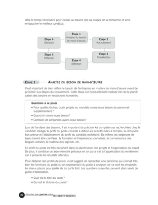 Guide de gestion des
ressources humaines
offre le temps nécessaire pour passer au travers des six étapes de la démarche et ainsi
embaucher le meilleur candidat.
ÉTAPE 1 ANALYSE DU BESOIN DE MAIN-D’ŒUVRE
Il est important de bien définir le besoin de l'entreprise en matière de main-d'œuvre avant de
procéder aux étapes du recrutement. Cette étape est habituellement réalisée lors de la planifi-
cation des besoins en ressources humaines.
Questions à se poser
• Pour quelles tâches, quels projets ou mandats avons-nous besoin de personnel
supplémentaire?
• Quand en avons-nous besoin?
• Combien de personnes avons-nous besoin?
Lors de l'analyse des besoins, il est important de préciser les compétences recherchées chez le
candidat. Rédiger le profil du poste consiste à définir les activités liées à l'emploi, la rémunéra-
tion prévue et l'établissement du profil du candidat recherché. De même, les exigences de
base doivent être clarifiées: la formation et l'expérience souhaitées, la connaissance des
langues utilisées, la maîtrise des logiciels, etc.
Le profil du poste est très important dans la planification des projets et l'organisation du travail.
De plus, il constitue un aide-mémoire précieux en ce qui a trait à l'appréciation du rendement
car il présente les résultats attendus.
Pour élaborer des profils de poste, il est suggéré de rencontrer une personne qui connaît très
bien les fonctions du poste ou un représentant du poste à analyser car ce sont les employés
les mieux placés pour parler de ce qu'ils font. Les questions suivantes peuvent alors servir de
guide d'élaboration:
• Quel est le titre du poste?
• Qui est le titulaire du poste?
22
Étape 6
Décision
Étape 1
Analyse du besoin
de main-d’œuvre
Étape 2
Recrutement
Étape 3
Présélection
Étape 4
Sélection
Étape 5
Réflexion
 