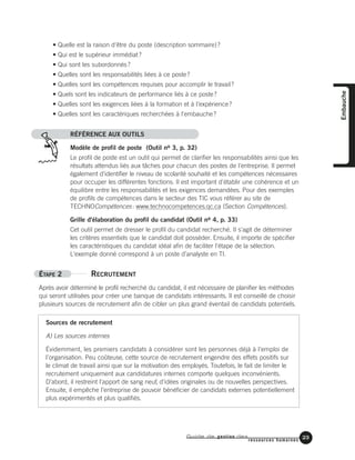 Guide de gestion des
ressources humaines
23
Embauche
• Quelle est la raison d'être du poste (description sommaire)?
• Qui est le supérieur immédiat?
• Qui sont les subordonnés?
• Quelles sont les responsabilités liées à ce poste?
• Quelles sont les compétences requises pour accomplir le travail?
• Quels sont les indicateurs de performance liés à ce poste?
• Quelles sont les exigences liées à la formation et à l'expérience?
• Quelles sont les caractériques recherchées à l'embauche?
RÉFÉRENCE AUX OUTILS
Modèle de profil de poste (Outil no 3, p. 32)
Le profil de poste est un outil qui permet de clarifier les responsabilités ainsi que les
résultats attendus liés aux tâches pour chacun des postes de l'entreprise. Il permet
également d'identifier le niveau de scolarité souhaité et les compétences nécessaires
pour occuper les différentes fonctions. Il est important d'établir une cohérence et un
équilibre entre les responsabilités et les exigences demandées. Pour des exemples
de profils de compétences dans le secteur des TIC vous référer au site de
TECHNOCompétences: www.technocompetences.qc.ca (Section Compétences).
Grille d'élaboration du profil du candidat (Outil no 4, p. 33)
Cet outil permet de dresser le profil du candidat recherché. Il s'agit de déterminer
les critères essentiels que le candidat doit posséder. Ensuite, il importe de spécifier
les caractéristiques du candidat idéal afin de faciliter l'étape de la sélection.
L'exemple donné correspond à un poste d’analyste en TI.
ÉTAPE 2 RECRUTEMENT
Après avoir déterminé le profil recherché du candidat, il est nécessaire de planifier les méthodes
qui seront utilisées pour créer une banque de candidats intéressants. Il est conseillé de choisir
plusieurs sources de recrutement afin de cibler un plus grand éventail de candidats potentiels.
Sources de recrutement
A) Les sources internes
Évidemment, les premiers candidats à considérer sont les personnes déjà à l’emploi de
l’organisation. Peu coûteuse, cette source de recrutement engendre des effets positifs sur
le climat de travail ainsi que sur la motivation des employés. Toutefois, le fait de limiter le
recrutement uniquement aux candidatures internes comporte quelques inconvénients.
D’abord, il restreint l’apport de sang neuf, d’idées originales ou de nouvelles perspectives.
Ensuite, il empêche l’entreprise de pouvoir bénéficier de candidats externes potentiellement
plus expérimentés et plus qualifiés.
 