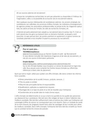 Guide de gestion des
ressources humaines
B) Les sources externes de recrutement
Lorsque les compétences recherchées ne sont pas présentes ou disponibles à l’intérieur de
l’organisation, celle-ci a la possibilité de se tourner vers le recrutement externe.
Voici quelques sources intéressantes de candidatures externes: les anciens employés, les
candidatures non sollicitées, les annonces d’offres d’emploi, les institutions d’enseignement,
les agences privées, les associations professionnelles, la presse écrite, les magazines spécia-
lisés, les salons et foires de l’emploi, les sites de recherche d’emplois, etc.
L’Internet est particulièrement bien adapté au recrutement dans le secteur des TI. C’est un
outil naturel pour les gens qui évoluent dans ce domaine d’activité. La plupart y sont
branchés. Le web permet donc de joindre aisément et rapidement un grand nombre de
candidats potentiels et de simplifier d’autant le processus du recrutement.
RÉFÉRENCES UTILES
Pour en savoir plus...
TECHNOCompétences
www.technocompetences.qc.ca (Section Guides et outils Recrutement)
Si vous désirez consulter des répertoires d'agences et de sites de recrutement, ce
site est une source d'information pertinente.
Emploi-Québec
www.emploiquebec.net/francais/employeurs/recrutement/index.htm
Sur le site d’Emploi-Québec vous trouverez un service de placement en ligne très
utile. Vous pouvez aussi contacter les Centres locaux d’emploi qui offrent des
références à divers sites de placement.
Quel que soit le moyen utilisé pour publier une offre d'emploi, elle devra contenir les informa-
tions suivantes:
• Brève présentation de la société (mission, produits, services...)
• Titre du poste à combler
• Résumé des principales tâches et responsabilités
• Qualifications, aptitudes ou expériences requises
• Avantages liés à ce type de poste et au fait de travailler pour l'entreprise
• Coordonnées de la société selon le mode d'envoi requis.
L'offre d'emploi est déterminante en ce qui a trait à la quantité et à la qualité des personnes
qui déposeront leur candidature. Elle doit donc être rédigée de façon à retenir l'attention des
meilleurs candidats. Elle doit être suffisamment claire et précise pour éviter que l'entreprise soit
submergée d'offres de service ne correspondant pas à ses besoins. Dans un contexte de rareté
de la main-d'œuvre, les dirigeants doivent faire valoir les avantages de leur société pour attirer
les meilleurs candidats. Dans l'offre d'emploi, l'entreprise doit faire état des incitatifs qui feront
que le candidat recherché choisira de postuler.
24
 