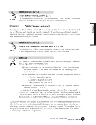 RÉFÉRENCE AUX OUTILS
Modèle d'offre d'emploi (Outil no 5, p. 34)
Cet outil présente sommairement ce que doit contenir l'offre d'emploi. Évidemment,
il convient de l'adapter au contexte et à la couleur de l'entreprise.
ÉTAPE 3 PRÉSÉLECTION DES CANDIDATS
La présélection des candidats consiste à faire le tri entre tous les dossiers reçus. Il est important
de se référer au profil élaboré à la première étape afin de s'en tenir aux critères d'évaluation
choisis. L'objectif est de parvenir à éliminer les candidatures peu prometteuses et de ne retenir
que les meilleurs candidats potentiels.
RÉFÉRENCE AUX OUTILS
Grille de sélection des curriculum vitæ (Outil no 6, p. 35)
Cette grille permet de faire une première sélection en fonction de la pertinence de
la lettre de présentation ainsi que de l'éloquence du curriculum vitæ.
CONSEILS
Pour effectuer une présélection juste et équitable, il convient d’analyser l’ensemble
des CV reçus selon la méthode suivante:
1) Relire la description du poste ainsi que la liste des critères souhaitables et
essentiels (Outil no 3) afin de les avoir bien en tête lors de l’analyse des
curriculum vitæ.
2) Lire l’ensemble des curriculum vitae et les classer en trois groupes distincts:
A. Très près du profil recherché
B. Assez près du profil recherché
C. Non pertinents au poste affiché.
3) Évaluer les curriculum vitæ des groupes A et B afin de confirmer le classe-
ment en utilisant l’Outil no 5.
Les candidats du groupe A devraient être reçus en entrevue. Ceux du groupe B
pourront être convoqués s’il n’y a pas suffisamment de candidats dans le groupe A.
Dans le cas d’une pénurie de main-d’œuvre, il sera avantageux de revoir les critères
de sélection ou de tout simplement trouver une autre méthode de recrutement.
Après avoir retenu les candidats les plus intéressants, ceux-ci doivent être rejoints par téléphone
afin de fixer une entrevue. Il est souhaitable d'envoyer une lettre aux candidats non retenus
afin de les informer que l'entreprise ne conservera pas leur candidature. Cette pratique démon-
tre que l'entreprise respecte l'ensemble des personnes qui offrent leurs services et les incitent
à continuer de s'intéresser à l'organisation.
Guide de gestion des
ressources humaines
25
Embauche
 