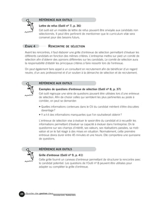 Guide de gestion des
ressources humaines
RÉFÉRENCE AUX OUTILS
Lettre de refus (Outil no 7, p. 36)
Cet outil est un modèle de lettre de refus pouvant être envoyée aux candidats non
sélectionnés. Il peut être pertinent de mentionner que le curriculum vitæ sera
conservé pour des besoins futurs.
ÉTAPE 4 RENCONTRE DE SÉLECTION
Avant les rencontres, il faut élaborer une grille d'entrevue de sélection permettant d'évaluer les
différents candidats en fonction des mêmes critères. L'entreprise mettra sur pied un comité de
sélection afin d'obtenir des opinions différentes sur les candidats. Le comité de sélection aura
la responsabilité d'établir les principaux critères à faire ressortir lors de l'entrevue.
On peut également faire appel à un consultant en recrutement afin de bénéficier d'un regard
neutre, d'un avis professionnel et d'un soutien à la démarche de sélection et de recrutement.
RÉFÉRENCE AUX OUTILS
Exemples de questions d'entrevue de sélection (Outil no 8, p. 37)
Cet outil regroupe une série de questions pouvant être utilisées lors d'une entrevue
de sélection. Afin de choisir celles qui semblent les plus pertinentes au poste à
combler, on peut se demander:
• Quelles informations contenues dans le CV du candidat méritent d'être discutées
davantage?
• Y a-t-il des informations manquantes que l'on souhaiterait obtenir?
L'entrevue de sélection vise à évaluer le savoir-être du candidat et à recueillir les
informations permettant d'évaluer sa capacité à évoluer dans l'entreprise. On le
questionne sur ses champs d'intérêt, ses valeurs, ses réalisations passées, sa moti-
vation et on le fait réagir à des mises en situation. Normalement, cette première
entrevue devra durer entre 45 minutes et une heure. Elle comportera une quinzaine
de questions.
RÉFÉRENCE AUX OUTILS
Grille d'entrevue (Outil no 9, p. 41)
Cette grille fournit un canevas d'entrevue permettant de structurer la rencontre avec
le candidat potentiel. Les questions de l'Outil no 8 peuvent être utilisées pour
adapter ou compléter la grille d'entrevue.
26
 