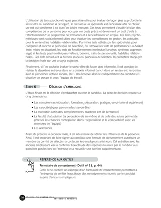Guide de gestion des
ressources humaines
L'utilisation de tests psychométriques peut être utile pour évaluer de façon plus approfondie le
savoir-être du candidat. À cet égard, le recours à un spécialiste est nécessaire afin de choisir
un test qui convienne à ce que l'on désire mesurer. Ces tests permettent d'établir le bilan des
compétences de la personne pour occuper un poste précis et deviennent un outil d'aide à
l'établissement d'un programme de formation et à l'encadrement en emploi. Les tests psycho-
métriques sont habituellement utiles pour évaluer les compétences en gestion, les aptitudes
pour la vente et les habiletés relationnelles. Parmi les tests utilisés par les spécialistes pour
compléter et enrichir le processus de sélection, on retrouve les tests de performance (in-basket
tests: mises en situation), les tests de fonctionnement intellectuel (analyse, synthèse, apprentis-
sage) et les tests psychométriques (valeurs, besoins, traits de personnalité, habiletés relation-
nelles). Ces tests constituent la dernière étape du processus de sélection. Ils permettent d'appuyer
la décision finale sur une analyse objective.
Finalement, si l'on souhaite évaluer le savoir-être de façon plus informelle, il est possible de
réaliser la deuxième entrevue dans un contexte informel (lunch dans un restaurant, rencontre
avec le personnel, activité sociale, etc.). On observe alors le comportement du candidat en
situation de groupe et avec l'équipe de travail.
ÉTAPE 6 DÉCISION D'EMBAUCHE
L'étape finale est la décision d'embaucher ou non le candidat. La prise de décision repose sur
cinq dimensions:
• Les compétences (éducation, formation, préparation, pratique, savoir-faire et expérience)
• Les caractéristiques personnelles (savoir-être)
• La motivation (attitudes, comportements, réactions lors de l'entretien)
• La faculté d'adaptation (la perception de soi-même et de celle des autres permet de
préciser les chances d'intégration dans l'organisation et la compatibilité avec les
membres de l'équipe)
• Les références.
Avant de prendre la décision finale, il est nécessaire de vérifier les références de la personne.
Ainsi, il est important de faire signer au candidat une formule de consentement autorisant un
membre du comité de sélection à contacter les employeurs antérieurs. Cet entretien avec les
anciens employeurs vise à confirmer l'exactitude des réponses fournies par le candidat aux
questions posées lors de l'entrevue et à recueillir une opinion supplémentaire.
RÉFÉRENCE AUX OUTILS
Formulaire de consentement (Outil no 11, p. 44)
Cette fiche contient un exemple d'un formulaire de consentement permettant à
l'entreprise de vérifier l'exactitude des renseignements fournis par le candidat
auprès d'anciens employeurs.
28
 