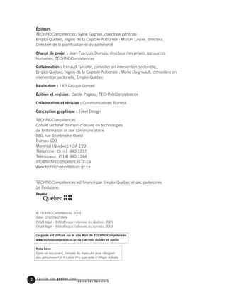 Guide de gestion des
ressources humaines
Éditeurs
TECHNOCompétences: Sylvie Gagnon, directrice générale
Emploi-Québec, région de la Capitale-Nationale : Marian Lavoie, directeur,
Direction de la planification et du partenariat
Chargé de projet : Jean-François Dumais, directeur des projets ressources
humaines, TECHNOCompétences
Collaboration : Renaud Turcotte, conseiller en intervention sectorielle,
Emploi-Québec, région de la Capitale-Nationale ; Marie Daigneault, conseillère en
intervention sectorielle, Emploi-Québec
Réalisation : FRP Groupe-Conseil
Édition et révision : Carole Pageau, TECHNOCompétences
Collaboration et révision : Communications Bizness
Conception graphique : Eykel Design
TECHNOCompétences
Comité sectoriel de main-d’œuvre en technologies
de l’information et des communications
550, rue Sherbrooke Ouest
Bureau 100
Montréal (Québec) H3A 1B9
Téléphone : (514) 840-1237
Télécopieur: (514) 840-1244
info@technocompetences.qc.ca
www.technocompetences.qc.ca
TECHNOCompétences est financé par Emploi-Québec et ses partenaires
de l’industrie.
© TECHNOCompétences, 2003
ISBN 2-922902-09-9
Dépôt légal – Bibliothèque nationale du Québec, 2003
Dépôt légal – Bibliothèque nationale du Canada, 2003
Ce guide est diffusé sur le site Web de TECHNOCompétences
www.technocompetences.qc.ca (section Guides et outils)
Nota bene
Dans ce document, l’emploi du masculin pour désigner
des personnes n’a d’autres fins que celle d’alléger le texte.
2
 