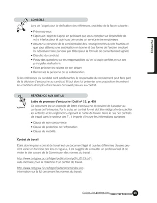 CONSEILS
Lors de l’appel pour la vérification des références, procédez de la façon suivante:
• Présentez-vous
• Expliquez l’objet de l’appel en précisant que vous comptez sur l’honnêteté de
votre interlocuteur et que vous demandez un service entre employeurs
• Assurez la personne de la confidentialité des renseignements qu’elle fournira et
que vous détenez une autorisation en bonne et due forme de l’ancien employé
(si nécessaire faire parvenir par télécopieur la formule de consentement signée)
• Discutez du candidat
• Posez des questions sur les responsabilités qu’on lui avait confiées et sur ses
principales réalisations
• Faites préciser les raisons de son départ
• Remerciez la personne de sa collaboration.
Si les références du candidat sont satisfaisantes, le responsable du recrutement peut faire part
de la décision d'embauche au candidat. Il faut alors lui présenter une proposition énumérant
les conditions d'emploi et les heures de travail prévues au contrat.
RÉFÉRENCE AUX OUTILS
Lettre de promesse d'embauche (Outil no 12, p. 45)
Ce document est un exemple de lettre d'embauche. Il convient de l'adapter au
contexte de l'entreprise. Par la suite, un contrat formel doit être rédigé afin de spécifier
les ententes et les règlements régissant le cadre de travail. Dans le cas des contrats
de travail dans le secteur des TI, il importe d'inclure les informations suivantes:
• Clause de non-concurrence
• Clause de protection de l'information
• Clause de mobilité.
Contrat de travail
Étant donné qu'un contrat de travail est un document légal et que les différentes clauses peu-
vent varier en fonction des lois en vigueur, il est suggéré de consulter un professionnel et de
visiter le site suivant de la Commission des normes du travail:
http://www.cnt.gouv.qc.ca/fr/gen/publications/pdf/c_0153.pdf:
aide-mémoire pour la rédaction d’un contrat de travail.
http://www.cnt.gouv.qc.ca/fr/gen/publications/index.asp:
information sur la loi cercernant les normes du travail.
Guide de gestion des
ressources humaines
29
Embauche
 