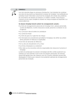 Guide de gestion des
ressources humaines
CONSEILS
Lors de la dernière étape du processus d'embauche, il est important de constituer
une série de documents qui deviendront le dossier de l'employé. Il est préférable de
centraliser toute l'information concernant les employés afin d'éviter des problèmes
de concordance de dossiers et d'exercer un meilleur contrôle. Il faut toujours
s'assurer qu'une copie complète du dossier de chaque employé est disponible à un
endroit déterminé.
Un dossier d'employé devrait contenir les renseignements suivants :
• La fiche de renseignements personnels de l'employé (nom, adresse personnelle,
numéro de téléphone, numéro d'assurance sociale, personne à contacter en cas
d'urgence)
• Le curriculum vitæ et la lettre de candidature
• Le contrat de travail
• La fiche de paie et un spécimen de chèque
• Un formulaire de consentement permettant à l'employeur de vérifier ses antécé-
dents judiciaires et médicaux (si applicable)
• Une fiche de demande de références
• Un ou des avis disciplinaires (s'il y a lieu)
• Les fiches d'évaluation du rendement
• Des notes sur les rencontres entre les responsables des ressources humaines et
l'employé.
La tâche de photocopier les dossiers d'employés doit être confiée seulement aux
individus qui sont autorisés à avoir accès aux dossiers personnels. Ces derniers
doivent être gardés dans des classeurs sous clé. D'autres méthodes peuvent être
développées à l'interne pour s'assurer d'une protection optimale des renseignements
personnels des employés.
30
 
