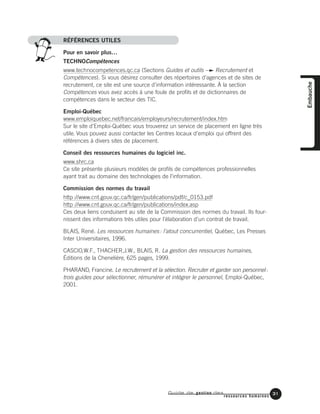 RÉFÉRENCES UTILES
Pour en savoir plus…
TECHNOCompétences
www.technocompetences.qc.ca (Sections Guides et outils Recrutement et
Compétences). Si vous désirez consulter des répertoires d’agences et de sites de
recrutement, ce site est une source d’information intéressante. À la section
Compétences vous avez accès à une foule de profils et de dictionnaires de
compétences dans le secteur des TIC.
Emploi-Québec
www.emploiquebec.net/francais/employeurs/recrutement/index.htm
Sur le site d’Emploi-Québec vous trouverez un service de placement en ligne très
utile. Vous pouvez aussi contacter les Centres locaux d’emploi qui offrent des
références à divers sites de placement.
Conseil des ressources humaines du logiciel inc.
www.shrc.ca
Ce site présente plusieurs modèles de profils de compétences professionnelles
ayant trait au domaine des technologies de l’information.
Commission des normes du travail
http://www.cnt.gouv.qc.ca/fr/gen/publications/pdf/c_0153.pdf
http://www.cnt.gouv.qc.ca/fr/gen/publications/index.asp
Ces deux liens conduisent au site de la Commission des normes du travail. Ils four-
nissent des informations très utiles pour l’élaboration d’un contrat de travail.
BLAIS, René. Les ressources humaines: l’atout concurrentiel, Québec, Les Presses
Inter Universitaires, 1996.
CASCIO,W.F., THACHER,J.W., BLAIS, R. La gestion des ressources humaines,
Éditions de la Chenelière, 625 pages, 1999.
PHARAND, Francine. Le recrutement et la sélection. Recruter et garder son personnel:
trois guides pour sélectionner, rémunérer et intégrer le personnel, Emploi-Québec,
2001.
Guide de gestion des
ressources humaines
31
Embauche
 