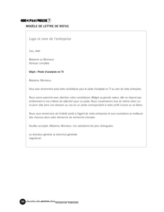 Guide de gestion des
ressources humaines
36
OUTIL no 7
MODÈLE DE LETTRE DE REFUS
Lieu, date
Madame ou Monsieur
Adresse complète
Objet : Poste d’analyste en TI
Madame, Monsieur,
Vous avez récemment posé votre candidature pour le poste d’analyste en TI au sein de notre entreprise.
Nous avons examiné avec attention votre candidature. Malgré sa grande valeur, elle ne répond pas
entièrement à nos critères de sélection pour ce poste. Nous conserverons tout de même votre cur-
riculum vitæ dans nos dossiers au cas où un poste correspondant à votre profil s’ouvre ou se libère.
Nous vous remercions de l’intérêt porté à l’égard de notre entreprise et vous souhaitons la meilleure
des chances dans votre démarche de recherche d’emploi.
Veuillez accepter, Madame, Monsieur, nos salutations les plus distinguées.
Le directeur général, la directrice générale
(signature)
Logo et nom de l’entreprise
 