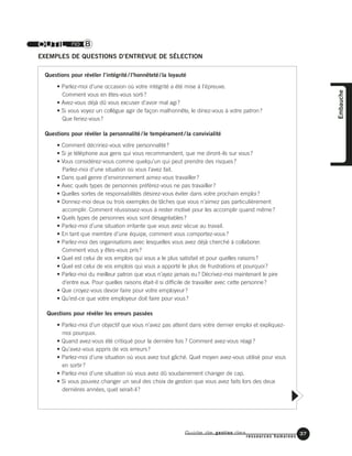 Guide de gestion des
ressources humaines
37
Embauche
OUTIL no 8
EXEMPLES DE QUESTIONS D’ENTREVUE DE SÉLECTION
Questions pour révéler l’intégrité / l’honnêteté / la loyauté
• Parlez-moi d’une occasion où votre intégrité a été mise à l’épreuve.
Comment vous en êtes-vous sorti?
• Avez-vous déjà dû vous excuser d’avoir mal agi?
• Si vous voyez un collègue agir de façon malhonnête, le diriez-vous à votre patron?
Que feriez-vous?
Questions pour révéler la personnalité / le tempérament / la convivialité
• Comment décririez-vous votre personnalité?
• Si je téléphone aux gens qui vous recommandent, que me diront-ils sur vous?
• Vous considérez-vous comme quelqu’un qui peut prendre des risques?
Parlez-moi d’une situation où vous l’avez fait.
• Dans quel genre d’environnement aimez-vous travailler?
• Avec quels types de personnes préférez-vous ne pas travailler?
• Quelles sortes de responsabilités désirez-vous éviter dans votre prochain emploi?
• Donnez-moi deux ou trois exemples de tâches que vous n’aimez pas particulièrement
accomplir. Comment réussissez-vous à rester motivé pour les accomplir quand même?
• Quels types de personnes vous sont désagréables?
• Parlez-moi d’une situation irritante que vous avez vécue au travail.
• En tant que membre d’une équipe, comment vous comportez-vous?
• Parlez-moi des organisations avec lesquelles vous avez déjà cherché à collaborer.
Comment vous y êtes-vous pris?
• Quel est celui de vos emplois qui vous a le plus satisfait et pour quelles raisons?
• Quel est celui de vos emplois qui vous a apporté le plus de frustrations et pourquoi?
• Parlez-moi du meilleur patron que vous n’ayez jamais eu? Décrivez-moi maintenant le pire
d’entre eux. Pour quelles raisons était-il si difficile de travailler avec cette personne?
• Que croyez-vous devoir faire pour votre employeur?
• Qu’est-ce que votre employeur doit faire pour vous?
Questions pour révéler les erreurs passées
• Parlez-moi d’un objectif que vous n’avez pas atteint dans votre dernier emploi et expliquez-
moi pourquoi.
• Quand avez-vous été critiqué pour la dernière fois ? Comment avez-vous réagi?
• Qu’avez-vous appris de vos erreurs?
• Parlez-moi d’une situation où vous avez tout gâché. Quel moyen avez-vous utilisé pour vous
en sortir?
• Parlez-moi d’une situation où vous avez dû soudainement changer de cap.
• Si vous pouviez changer un seul des choix de gestion que vous avez faits lors des deux
dernières années, quel serait-il?
 