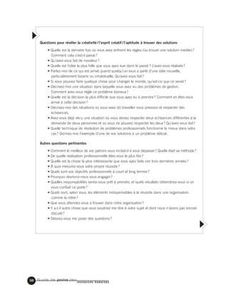 Guide de gestion des
ressources humaines
38
Questions pour révéler la créativité / l’esprit créatif / l’aptitude à trouver des solutions
• Quelle est la dernière fois où vous avez enfreint les règles (ou trouvé une solution inédite)?
Comment cela s’est-il passé?
• Qu’avez-vous fait de novateur?
• Quelle est l’idée la plus folle que vous ayez eue dans le passé ? L’avez-vous réalisée?
• Parlez-moi de ce qui est arrivé quand quelqu’un vous a parlé d’une idée nouvelle,
particulièrement bizarre ou inhabituelle. Qu’avez-vous fait?
• Si vous pouviez faire quelque chose pour changer le monde, qu’est-ce que ce serait?
• Décrivez-moi une situation dans laquelle vous avez eu des problèmes de gestion.
Comment avez-vous réglé ce problème épineux?
• Quelle est la décision la plus difficile que vous ayez eu à prendre? Comment en êtes-vous
arrivé à cette décision?
• Décrivez-moi des situations où vous avez dû travailler sous pression et respecter des
échéances.
• Avez-vous déjà vécu une situation où vous deviez respecter deux échéances différentes à la
demande de deux personnes et où vous ne pouviez respecter les deux? Qu’avez-vous fait?
• Quelle technique de résolution de problèmes professionnels fonctionne le mieux dans votre
cas? Donnez-moi l’exemple d’une de vos solutions à un problème délicat.
Autres questions pertinentes
• Comment le meilleur de vos patrons vous incitait-il à vous dépasser? Quelle était sa méthode?
• De quelle réalisation professionnelle êtes-vous le plus fier?
• Quelle est la chose la plus intéressante que vous ayez faite ces trois dernières années?
• À quoi mesurez-vous votre propre réussite?
• Quels sont vos objectifs professionnels à court et long termes?
• Pourquoi devrions-nous vous engager?
• Quelles responsabilités seriez-vous prêt à prendre, et quels résultats obtiendriez-vous si on
vous confiait ce poste?
• Quels sont, selon vous, les éléments indispensables à la réussite dans une organisation
comme la nôtre?
• Que vous attendez-vous à trouver dans notre organisation?
• Y a-t-il autre chose que vous voudriez me dire à votre sujet et dont nous n’avons pas encore
discuté?
• Désirez-vous me poser des questions?
 