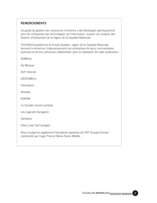 Guide de gestion des
ressources humaines
3
REMERCIEMENTS
Ce guide de gestion des ressources humaines a été développé spécifiquement
pour les entreprises des technologies de l’information, suivant une analyse des
besoins d’entreprises de la région de la Capitale-Nationale.
TECHNOCompétences et Emploi-Québec, région de la Capitale-Nationale,
tiennent à remercier chaleureusement ces entreprises de leurs commentaires
judicieux et de leur précieuse collaboration dans la réalisation de cette publication:
ArtMédia
De Marque
DLP Internet
GÉOCOMtms
Interstation
iXmédia
KOREM
La Société conseil Lambda
Les Logiciels Dynagram
Sarbakan
Silver Leap Technologies
Nous soulignons également l’excellente expertise de FRP Groupe-Conseil
représenté par Hugo Privé et Marie-Élaine Milette.
 