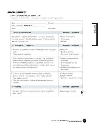 Guide de gestion des
ressources humaines
41
Embauche
OUTIL no 9
GRILLE D’ENTREVUE DE SÉLECTION
(Les questions de l'Outil nO 8 peuvent être utilisées pour adapter ou compléter la grille suivante)
Nom : Prénom :
Poste à combler: Analyste en TI
Date : Recruteur:
1. ACCUEIL DU CANDIDAT POINTS À OBSERVER
Présentation – Objectifs de l’entretien – Durée de la rencontre –
Titre de la fonction – Activités de l’entreprise – Profil du marché –
Nombre d’employés, etc.
2. EXPÉRIENCE ET CARRIÈRE POINTS À OBSERVER
• Résumez en quelques minutes votre expérience par rapport au
poste.
• Parlez-nous de vos études.
• Quel a été votre cheminement de carrière? (Ne pas hésiter à
poser plusieurs questions : principales activités? Réalisations?
Préférences? Motifs de départ? L’objectif est d’en arriver à
savoir précisément ce que la personne a réalisé dans chacun
des postes occupés précédemment.)
• Qu’est-ce qui est important pour vous dans un emploi?
• Quel est celui de vos emplois qui vous a le plus satisfait?
Pour quelles raisons?
• Quel défi cherchez-vous à relever à cette étape-ci de votre
carrière?
3. CRITÈRES POINTS À OBSERVER
• Sur quels critères vous basez-vous pour évaluer la qualité de
votre travail?
• Tenue vestimentaire
• Présentation
• Attitude
• Élocution
• Esprit de synthèse
• Pertinence de la formation
• Niveau de responsabilités
assumées
• Diversité et étendue de
l’expérience
• Ampleur des réalisations et
retombées
• Champs d’intérêt
• Degré d’initiative
• Cohérence du plan de carrière
• Exigences personnelles
 