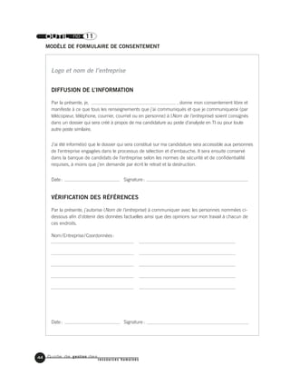 Guide de gestion des
ressources humaines
44
OUTIL no 11
MODÈLE DE FORMULAIRE DE CONSENTEMENT
DIFFUSION DE L’INFORMATION
Par la présente, je, , donne mon consentement libre et
manifeste à ce que tous les renseignements que j’ai communiqués et que je communiquerai (par
télécopieur, téléphone, courrier, courriel ou en personne) à (Nom de l’entreprise) soient consignés
dans un dossier qui sera créé à propos de ma candidature au poste d’analyste en TI ou pour toute
autre poste similaire.
J’ai été informé(e) que le dossier qui sera constitué sur ma candidature sera accessible aux personnes
de l’entreprise engagées dans le processus de sélection et d’embauche. Il sera ensuite conservé
dans la banque de candidats de l’entreprise selon les normes de sécurité et de confidentialité
requises, à moins que j’en demande par écrit le retrait et la destruction.
Date: Signature:
VÉRIFICATION DES RÉFÉRENCES
Par la présente, j’autorise (Nom de l’entreprise) à communiquer avec les personnes nommées ci-
dessous afin d’obtenir des données factuelles ainsi que des opinions sur mon travail à chacun de
ces endroits.
Nom/Entreprise/Coordonnées:
Date: Signature:
Logo et nom de l’entreprise
 