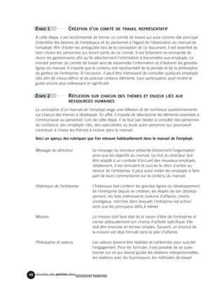 Guide de gestion des
ressources humaines
48
ÉTAPE 1 CRÉATION D'UN COMITÉ DE TRAVAIL REPRÉSENTATIF
À cette étape, il est recommandé de former un comité de travail qui aura comme rôle principal
d'identifier les besoins de l'employeur et du personnel à l'égard de l'élaboration du manuel de
l'employé. Afin d'éviter les ambiguïtés lors de la conception de ce document, il est essentiel de
bien choisir les personnes qui feront partie de ce comité. Il est fortement recommandé de
réunir les gestionnaires afin qu'ils sélectionnent l'information à transmettre aux employés. Le
mandat premier du comité de travail sera de rassembler l'information et d'élaborer les grandes
lignes du manuel. Il importe que le contenu soit représentatif de la pensée et de la philosophie
de gestion de l'entreprise. À l'occasion, il peut être intéressant de consulter quelques employés
clés afin de mieux définir et de préciser certains éléments. Leur participation peut rendre le
guide encore plus intéressant et significatif.
ÉTAPE 2 RÉFLEXION SUR CHACUN DES THÈMES ET ENJEUX LIÉS AUX
RESSOURCES HUMAINES
La conception d'un manuel de l'employé exige une réflexion et de nombreux questionnements
sur chacun des thèmes à développer. En effet, il importe de sélectionner les éléments essentiels à
communiquer au personnel. Lors de cette étape, il ne faut pas hésiter à consulter des personnes
de confiance, des employés clés, des spécialistes ou toute autre personne qui pourraient
contribuer à choisir les thèmes à inclure dans le manuel.
Voici un aperçu des rubriques que l'on retrouve habituellement dans le manuel de l'employé.
Le message du directeur présente brièvement l’organisation
ainsi que les objectifs du manuel. Le mot du directeur doit
être adapté à un contexte d’accueil des nouveaux employés.
Idéalement, il est stimulant et suscite le désir d’entrer au
service de l’entreprise. Il peut aussi inviter les employés à faire
part de leurs commentaires sur le contenu du manuel.
L’historique doit contenir les grandes lignes du développement
de l’entreprise depuis sa création, les étapes de son dévelop-
pement, les faits intéressants (volume d’affaires, clients
prestigieux, marchés dans lesquels l’entreprise est active)
ainsi que les principaux défis à relever.
La mission doit faire état de la raison d’être de l’entreprise et
cerner adéquatement son champ d’activité spécifique. Elle
doit être énoncée en termes simples. Souvent, un énoncé de
la mission est déjà formulé dans le plan d’affaires.
Les valeurs doivent être réalistes et cohérentes pour susciter
l’engagement. Pour les formuler, il est possible de se ques-
tionner sur ce qui devrait guider les relations interpersonnelles,
les relations avec les fournisseurs, les méthodes de travail
Message du directeur
Historique de l’entreprise
Mission
Philosophie et valeurs
 