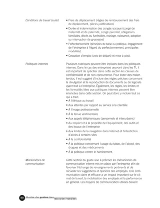 Guide de gestion des
ressources humaines
50
• Frais de déplacement (règles de remboursement des frais
de déplacement, pièces justificatives)
• Durée et indemnisation des congés sociaux (congé de
maternité et de paternité, congé parental, obligations
familiales, décès ou funérailles, mariage, naissance, adoption
ou interruption de grossesse)
• Perfectionnement (principes de base ou politique, engagement
de l’entreprise à l’égard du perfectionnement, principales
modalités)
• Cessation d’emploi (avis de départ) et mise à pied.
Plusieurs rubriques peuvent être incluses dans les politiques
internes. Dans le cas des entreprises œuvrant dans les TI, il
est important de spécifier dans cette section les clauses de
confidentialité et de non-concurrence. Pour éviter des malen-
tendus, il est suggéré d’inclure des règles précises concernant
la divulgation et la reproduction de documents ou de logiciels
ayant trait à l’entreprise. Également, les règles, les limites et
les formalités liées aux politiques internes peuvent être
énoncées dans cette section. On peut donc y inclure tout ce
qui a trait:
• À l’éthique au travail
• Aux attentes par rapport au service à la clientèle
• À l’image professionnelle
• À la tenue vestimentaire
• Aux appels téléphoniques (personnels et interurbains)
• Au respect et à la propriété de l’équipement, des outils et
des locaux de l’entreprise
• Aux limites de la navigation dans Internet et l’interdiction
d’accès à certains sites
• À la confidentialité
• À la politique concernant l’usage du tabac, de l’alcool, des
drogues et des médicaments
• À la politique contre le harcèlement.
Cette section du guide vise à préciser les mécanismes de
communication interne mis en place par l’entreprise afin de
favoriser l’échange de renseignements pertinents et de
recueillir les suggestions et opinions des employés. Une com-
munication claire et efficace a un impact important sur le cli-
mat de travail, la mobilisation des employés et la performance
en général. Les moyens de communication utilisés doivent
Conditions de travail (suite)
Politiques internes
Mécanismes de
communication
 