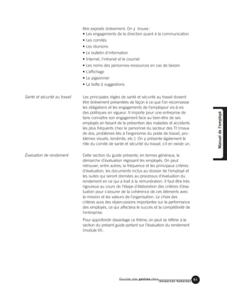 Guide de gestion des
ressources humaines
51
Manueldel’employé
être exposés brièvement. On y trouve:
• Les engagements de la direction quant à la communication
• Les comités
• Les réunions
• Le bulletin d’information
• Internet, l’intranet et le courriel
• Les noms des personnes-ressources en cas de besoin
• L’affichage
• Le pigeonnier
• La boîte à suggestions.
Les principales règles de santé et sécurité au travail doivent
être brièvement présentées de façon à ce que l’on reconnaisse
les obligations et les engagements de l’employeur vis-à-vis
des politiques en vigueur. Il importe pour une entreprise de
faire connaître son engagement face au bien-être de ses
employés en faisant de la prévention des maladies et accidents
les plus fréquents chez le personnel du secteur des TI (maux
de dos, problèmes liés à l’ergonomie du poste de travail, pro-
blèmes visuels, tendinite, etc.). On y présente également le
rôle du comité de santé et sécurité du travail, s’il en existe un.
Cette section du guide présente, en termes généraux, la
démarche d’évaluation régissant les employés. On peut
retrouver, entre autres, la fréquence et les principaux critères
d’évaluation, les documents inclus au dossier de l’employé et
les suites qui seront données au processus d’évaluation du
rendement en ce qui a trait à la rémunération. Il faut être très
rigoureux au cours de l’étape d’élaboration des critères d’éva-
luation pour s’assurer de la cohérence de ces éléments avec
la mission et les valeurs de l’organisation. Le choix des
critères aura des répercussions importantes sur la performance
des employés, ce qui affectera le succès et la compétitivité de
l’entreprise.
Pour approfondir davantage ce thème, on peut se référer à la
section du présent guide portant sur l’évaluation du rendement
(module VI).
Santé et sécurité au travail
Évaluation de rendement
 
