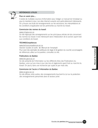Guide de gestion des
ressources humaines
53
RÉFÉRENCES UTILES
Pour en savoir plus…
Il existe de multiples sources d’information pour rédiger un manuel de l’employé ou
pour le maintenir à jour. Les sites Internet suivants sont particulièrement intéressants.
On y trouve une foule de renseignements sur les exclusions, les interprétations et
les conditions d’application de lois pertinentes au marché du travail.
Commission des normes du travail
www.cnt.gouv.qc.ca
Ce site regroupe des renseignements sur les principaux articles de lois concernant
les normes du travail. Il est intéressant dans l’élaboration de la section ayant trait
aux conditions de travail.
TECHNOCompétences
www.technocompetences.qc.ca
(Section Guides et outils Manuel de l’employé)
Pour avoir des exemples de politiques de stage et de gestion du courriel, accompagnés
de références utiles sur la question, consultez ce site.
Publications du Québec
www.doc.gouv.qc.ca
Ce site présente de l’information sur les différents titres des Publications du
Québec, ainsi qu’une mise à jour des lois et règlements ayant trait au marché du
travail. On peut y faire une recherche par sujets et par mots clés.
Commission de l’accès à l’information du Québec
www.cai.gouv.qc.ca
Ce site diffuse, entre autres, des renseignements touchant la Loi sur la protection
des renseignements personnels dans le secteur privé.
Manueldel’employé
 