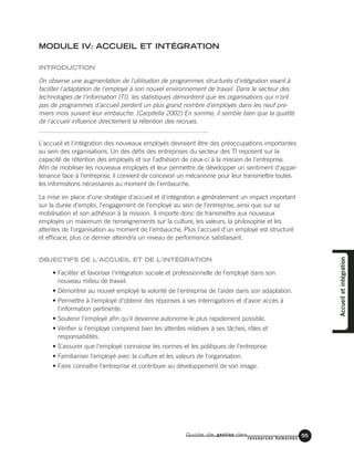 Guide de gestion des
ressources humaines
55
MODULE IV: ACCUEIL ET INTÉGRATION
INTRODUCTION
On observe une augmentation de l'utilisation de programmes structurés d'intégration visant à
faciliter l'adaptation de l'employé à son nouvel environnement de travail. Dans le secteur des
technologies de l'information (TI), les statistiques démontrent que les organisations qui n'ont
pas de programmes d'accueil perdent un plus grand nombre d'employés dans les neuf pre-
miers mois suivant leur embauche. (Carpitella 2002) En somme, il semble bien que la qualité
de l'accueil influence directement la rétention des recrues.
L'accueil et l'intégration des nouveaux employés devraient être des préoccupations importantes
au sein des organisations. Un des défis des entreprises du secteur des TI reposent sur la
capacité de rétention des employés et sur l'adhésion de ceux-ci à la mission de l'entreprise.
Afin de mobiliser les nouveaux employés et leur permettre de développer un sentiment d'appar-
tenance face à l'entreprise, il convient de concevoir un mécanisme pour leur transmettre toutes
les informations nécessaires au moment de l'embauche.
La mise en place d'une stratégie d'accueil et d'intégration a généralement un impact important
sur la durée d'emploi, l'engagement de l'employé au sein de l'entreprise, ainsi que sur sa
mobilisation et son adhésion à la mission. Il importe donc de transmettre aux nouveaux
employés un maximum de renseignements sur la culture, les valeurs, la philosophie et les
attentes de l'organisation au moment de l'embauche. Plus l'accueil d'un employé est structuré
et efficace, plus ce dernier atteindra un niveau de performance satisfaisant.
OBJECTIFS DE L'ACCUEIL ET DE L'INTÉGRATION
• Faciliter et favoriser l'intégration sociale et professionnelle de l'employé dans son
nouveau milieu de travail.
• Démontrer au nouvel employé la volonté de l'entreprise de l'aider dans son adaptation.
• Permettre à l'employé d'obtenir des réponses à ses interrogations et d'avoir accès à
l'information pertinente.
• Soutenir l'employé afin qu'il devienne autonome le plus rapidement possible.
• Vérifier si l'employé comprend bien les attentes relatives à ses tâches, rôles et
responsabilités.
• S'assurer que l'employé connaisse les normes et les politiques de l'entreprise.
• Familiariser l'employé avec la culture et les valeurs de l'organisation.
• Faire connaître l'entreprise et contribuer au développement de son image.
Accueiletintégration
 