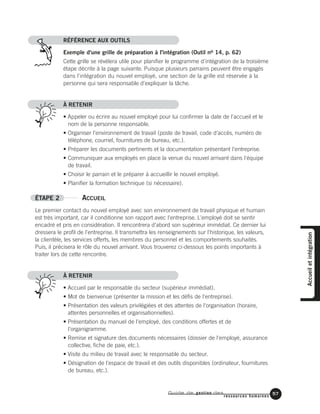 Guide de gestion des
ressources humaines
57
RÉFÉRENCE AUX OUTILS
Exemple d'une grille de préparation à l'intégration (Outil no 14, p. 62)
Cette grille se révélera utile pour planifier le programme d'intégration de la troisième
étape décrite à la page suivante. Puisque plusieurs parrains peuvent être engagés
dans l'intégration du nouvel employé, une section de la grille est réservée à la
personne qui sera responsable d'expliquer la tâche.
À RETENIR
• Appeler ou écrire au nouvel employé pour lui confirmer la date de l'accueil et le
nom de la personne responsable.
• Organiser l'environnement de travail (poste de travail, code d'accès, numéro de
téléphone, courriel, fournitures de bureau, etc.).
• Préparer les documents pertinents et la documentation présentant l'entreprise.
• Communiquer aux employés en place la venue du nouvel arrivant dans l'équipe
de travail.
• Choisir le parrain et le préparer à accueillir le nouvel employé.
• Planifier la formation technique (si nécessaire).
ÉTAPE 2 ACCUEIL
Le premier contact du nouvel employé avec son environnement de travail physique et humain
est très important, car il conditionne son rapport avec l'entreprise. L'employé doit se sentir
encadré et pris en considération. Il rencontrera d'abord son supérieur immédiat. Ce dernier lui
dressera le profil de l'entreprise. Il transmettra les renseignements sur l'historique, les valeurs,
la clientèle, les services offerts, les membres du personnel et les comportements souhaités.
Puis, il précisera le rôle du nouvel arrivant. Vous trouverez ci-dessous les points importants à
traiter lors de cette rencontre.
À RETENIR
• Accueil par le responsable du secteur (supérieur immédiat).
• Mot de bienvenue (présenter la mission et les défis de l'entreprise).
• Présentation des valeurs privilégiées et des attentes de l'organisation (horaire,
attentes personnelles et organisationnelles).
• Présentation du manuel de l'employé, des conditions offertes et de
l'organigramme.
• Remise et signature des documents nécessaires (dossier de l'employé, assurance
collective, fiche de paie, etc.).
• Visite du milieu de travail avec le responsable du secteur.
• Désignation de l'espace de travail et des outils disponibles (ordinateur, fournitures
de bureau, etc.).
Accueiletintégration
 