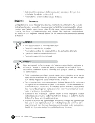 Guide de gestion des
ressources humaines
58
• Visite des différents secteurs de l'entreprise, dont les espaces de repos et de
loisirs (salle d'employés, vestiaire, etc.).
• Présentation du personnel et de l'équipe de travail.
ÉTAPE 3 INTÉGRATION
L'intégration est la phase d'appropriation des nouvelles fonctions par l'employé. Au cours de
cette phase, l'employé acquiert les connaissances, les habiletés, les aptitudes et les valeurs
requises pour s'adapter à son nouveau milieu. C'est le parrain qui accompagne l'employé au
cours de cette étape. Le nouvel arrivant peut ainsi s'intégrer dans l'équipe et connaître ce qui
est attendu de lui. L'intégration peut être enrichie par une formation directement liée aux tâches
à effectuer.
À RETENIR
• Prise de contact avec le parrain (présentation)
• Présentation des attentes mutuelles
• Présentation des rôles, des responsabilités et des tâches liées à l'emploi
• Explication, observation et expérimentation
• Présentation des méthodes de travail.
CONSEILS
Dans la mesure où le rôle du parrain est d'apporter une contribution qui assure la
réussite de l'accueil, ce dernier doit vérifier que le travail est accompli de façon
structurée durant toute la durée du parrainage. Voici quelques conseils qui permettent
de faciliter l'action:
• Établir une relation de confiance entre le parrain et le nouvel employé. Le parrain
explique son rôle et répond aux questions du nouvel employé. Tous deux partagent
leurs attentes respectives face à l'entraînement à la tâche.
• Faire une présentation du poste et des outils de travail. Le parrain fait une présen-
tation générale des tâches liées au poste. Si nécessaire, il fait ensuite l'exposé ou
la démonstration du processus ou de l'activité à réaliser. Pour chacune des tâches,
il est important que le parrain explique comment elles s'inscrivent dans la coordi-
nation et la séquence des opérations.
• Superviser la mise en pratique. Le parrain observe le nouvel employé en situation
réelle et s'assure qu'il utilise les bonnes méthodes de travail et les bonnes façons
de faire. Il lui donne une rétroaction continue.
• S'assurer du transfert des apprentissages. Afin de mieux intégrer les apprentissages,
il est utile de faire répéter plusieurs fois l'activité pratique. Le parrain se retire
progressivement, mais demeure disponible pour répondre à toutes les questions.
Il agit à titre de soutien tout au long de l'intégration de l'employé.
 