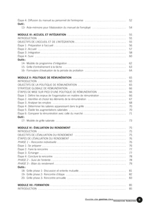 Étape 4: Diffusion du manuel au personnel de l’entreprise . . . . . . . . . . . . . . . . . . . . . . . . . . . . 52
Outil :
13- Aide-mémoire pour l’élaboration du manuel de l’employé . . . . . . . . . . . . . . . . . . . . . . . 54
MODULE IV: ACCUEIL ET INTÉGRATION . . . . . . . . . . . . . . . . . . . . . . . . . . . . . . . . . . . . . . . . 55
INTRODUCTION . . . . . . . . . . . . . . . . . . . . . . . . . . . . . . . . . . . . . . . . . . . . . . . . . . . . . . . . . . . . 55
OBJECTIFS DE L’ACCUEIL ET DE L’INTÉGRATION . . . . . . . . . . . . . . . . . . . . . . . . . . . . . . . . . . . 55
Étape 1: Préparation à l’accueil . . . . . . . . . . . . . . . . . . . . . . . . . . . . . . . . . . . . . . . . . . . . . . . . . 56
Étape 2: Accueil . . . . . . . . . . . . . . . . . . . . . . . . . . . . . . . . . . . . . . . . . . . . . . . . . . . . . . . . . . . . 57
Étape 3: Intégration . . . . . . . . . . . . . . . . . . . . . . . . . . . . . . . . . . . . . . . . . . . . . . . . . . . . . . . . . . 58
Étape 4: Suivi . . . . . . . . . . . . . . . . . . . . . . . . . . . . . . . . . . . . . . . . . . . . . . . . . . . . . . . . . . . . . . 60
Outils :
14- Modèle de programme d’intégration . . . . . . . . . . . . . . . . . . . . . . . . . . . . . . . . . . . . . . . . 62
15- Grille d’entraînement à la tâche . . . . . . . . . . . . . . . . . . . . . . . . . . . . . . . . . . . . . . . . . . . 63
16- Formulaire d’évaluation de la période de probation . . . . . . . . . . . . . . . . . . . . . . . . . . . . 64
MODULE V: POLITIQUE DE RÉMUNÉRATION . . . . . . . . . . . . . . . . . . . . . . . . . . . . . . . . . . . . 65
INTRODUCTION . . . . . . . . . . . . . . . . . . . . . . . . . . . . . . . . . . . . . . . . . . . . . . . . . . . . . . . . . . . . 65
OBJECTIFS DE LA POLITIQUE DE RÉMUNÉRATION . . . . . . . . . . . . . . . . . . . . . . . . . . . . . . . . . 65
STRATÉGIE GLOBALE DE RÉMUNÉRATION . . . . . . . . . . . . . . . . . . . . . . . . . . . . . . . . . . . . . . . 66
ÉTAPES DE MISE SUR PIED D’UNE POLITIQUE DE RÉMUNÉRATION . . . . . . . . . . . . . . . . . . . 66
Étape 1: Définir les enjeux de l’organisation en matière de rémunération . . . . . . . . . . . . . . . . . . 66
Étape 2: Identifier et choisir les éléments de la rémunération . . . . . . . . . . . . . . . . . . . . . . . . . . 67
Étape 3: Analyser les emplois . . . . . . . . . . . . . . . . . . . . . . . . . . . . . . . . . . . . . . . . . . . . . . . . . . 68
Étape 4: Déterminer les salaires apparaissant dans la grille . . . . . . . . . . . . . . . . . . . . . . . . . . . . 70
Étape 5: Établir les augmentations salariales . . . . . . . . . . . . . . . . . . . . . . . . . . . . . . . . . . . . . . . 70
Étape 6: Comparer la rémunération avec celle du marché . . . . . . . . . . . . . . . . . . . . . . . . . . . . . 71
Outil :
17- Modèle de grille salariale . . . . . . . . . . . . . . . . . . . . . . . . . . . . . . . . . . . . . . . . . . . . . . . . 73
MODULE VI : ÉVALUATION DU RENDEMENT . . . . . . . . . . . . . . . . . . . . . . . . . . . . . . . . . . . . . 75
INTRODUCTION . . . . . . . . . . . . . . . . . . . . . . . . . . . . . . . . . . . . . . . . . . . . . . . . . . . . . . . . . . . . 75
OBJECTIFS DE L’ÉVALUATION DU RENDEMENT . . . . . . . . . . . . . . . . . . . . . . . . . . . . . . . . . . . 75
ÉTAPES DE L’ÉVALUATION DU RENDEMENT . . . . . . . . . . . . . . . . . . . . . . . . . . . . . . . . . . . . . . 76
PHASE 1 – Rencontre individuelle . . . . . . . . . . . . . . . . . . . . . . . . . . . . . . . . . . . . . . . . . . . . . . . 76
Étape 1: Se préparer . . . . . . . . . . . . . . . . . . . . . . . . . . . . . . . . . . . . . . . . . . . . . . . . . . . . . . . . . 76
Étape 2: Faire la rencontre . . . . . . . . . . . . . . . . . . . . . . . . . . . . . . . . . . . . . . . . . . . . . . . . . . . . 77
Étape 3: Échanger . . . . . . . . . . . . . . . . . . . . . . . . . . . . . . . . . . . . . . . . . . . . . . . . . . . . . . . . . . . 77
Étape 4: Conclure la rencontre . . . . . . . . . . . . . . . . . . . . . . . . . . . . . . . . . . . . . . . . . . . . . . . . . 78
PHASE 2 – Suivi de l’entente . . . . . . . . . . . . . . . . . . . . . . . . . . . . . . . . . . . . . . . . . . . . . . . . . . . 78
PHASE 3 – Bilan du rendement . . . . . . . . . . . . . . . . . . . . . . . . . . . . . . . . . . . . . . . . . . . . . . . . . 79
Outils :
18- Grille phase 1- Discussion et entente mutuelle . . . . . . . . . . . . . . . . . . . . . . . . . . . . . . . . 81
19- Grille phase 2- Rencontre d’étape . . . . . . . . . . . . . . . . . . . . . . . . . . . . . . . . . . . . . . . . . 82
20- Grille phase 3- Rencontre annuelle . . . . . . . . . . . . . . . . . . . . . . . . . . . . . . . . . . . . . . . . 83
MODULE VII : FORMATION . . . . . . . . . . . . . . . . . . . . . . . . . . . . . . . . . . . . . . . . . . . . . . . . . . . . 85
INTRODUCTION . . . . . . . . . . . . . . . . . . . . . . . . . . . . . . . . . . . . . . . . . . . . . . . . . . . . . . . . . . . . 85
Guide de gestion des
ressources humaines
5
 