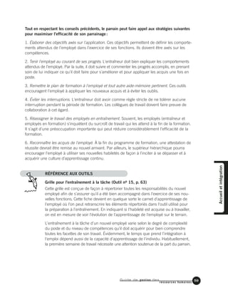 Guide de gestion des
ressources humaines
59
Tout en respectant les conseils précédents, le parrain peut faire appel aux stratégies suivantes
pour maximiser l'efficacité de son parrainage :
1. Élaborer des objectifs axés sur l'application. Ces objectifs permettent de définir les comporte-
ments attendus de l'employé dans l'exercice de ses fonctions. Ils doivent être axés sur les
compétences.
2. Tenir l'employé au courant de ses progrès. L'entraîneur doit bien expliquer les comportements
attendus de l'employé. Par la suite, il doit suivre et commenter les progrès accomplis, en prenant
soin de lui indiquer ce qu'il doit faire pour s'améliorer et pour appliquer les acquis une fois en
poste.
3. Remettre le plan de formation à l'employé et tout autre aide-mémoire pertinent. Ces outils
encouragent l'employé à appliquer les nouveaux acquis et à éviter les oublis.
4. Éviter les interruptions. L'entraîneur doit avoir comme règle stricte de ne tolérer aucune
interruption pendant la période de formation. Les collègues de travail doivent faire preuve de
collaboration à cet égard.
5. Réassigner le travail des employés en entraînement. Souvent, les employés (entraîneur et
employés en formation) s'inquiètent du surcroît de travail qui les attend à la fin de la formation.
Il s'agit d'une préoccupation importante qui peut réduire considérablement l'efficacité de la
formation.
6. Reconnaître les acquis de l'employé. À la fin du programme de formation, une attestation de
réussite devrait être remise au nouvel arrivant. Par ailleurs, le supérieur hiérarchique pourra
encourager l'employé à utiliser ses nouvelles habiletés de façon à l'inciter à se dépasser et à
acquérir une culture d'apprentissage continu.
RÉFÉRENCE AUX OUTILS
Grille pour l'entraînement à la tâche (Outil no 15, p. 63)
Cette grille est conçue de façon à répertorier toutes les responsabilités du nouvel
employé afin de s'assurer qu'il a été bien accompagné dans l'exercice de ses nou-
velles fonctions. Cette fiche devient en quelque sorte le carnet d'apprentissage de
l'employé où l'on peut retranscrire les éléments répertoriés dans l'outil utilisé pour
la préparation à l'entraînement. En indiquant si l'habileté est acquise ou à travailler,
on est en mesure de voir l'évolution de l'apprentissage de l'employé sur le terrain.
L'entraînement à la tâche d'un nouvel employé varie selon le degré de complexité
du poste et du niveau de compétences qu'il doit acquérir pour bien comprendre
toutes les facettes de son travail. Évidemment, le temps que prend l'intégration à
l'emploi dépend aussi de la capacité d'apprentissage de l'individu. Habituellement,
la première semaine de travail nécessite une attention soutenue de la part du parrain.
Accueiletintégration
 