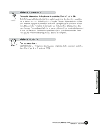 Guide de gestion des
ressources humaines
61
RÉFÉRENCE AUX OUTILS
Formulaire d'évaluation de la période de probation (Outil no 16, p. 64)
Cette fiche permet le transfert de l'information pertinente des données recueillies
par le parrain au cours de l'intégration à l'emploi. Elle peut également être utilisée
pour mettre sur papier les critères d'évaluation de la période de probation de trois
mois. Elle permet à l'employé de constater son évolution face à l'acquisition des
compétences. En remplissant la fiche, le parrain et le supérieur immédiat établissent
le bilan des forces du nouvel employé et des aspects qu'il devra améliorer. Cette
fiche pourra évidemment faire partie du dossier de l'employé.
RÉFÉRENCES UTILES
Pour en savoir plus…
DESROCHERS, L. «L’intégration des nouveaux employés: faut-il encore en parler?»,
dans Effectif, vol. 4 no 2, avril-mai 2001.
Accueiletintégration
 