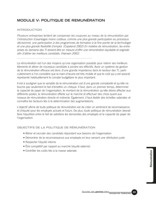 Guide de gestion des
ressources humaines
65
MODULE V: POLITIQUE DE REMUNÉRATION
INTRODUCTION
Plusieurs entreprises tentent de compenser les coupures au niveau de la rémunération par
l'introduction d'avantages moins coûteux, comme une plus grande participation au processus
décisionnel, une participation à des programmes de formation à la fine pointe de la technologie
et une plus grande flexibilité d'emploi. (Copeland 2002) En matière de rémunération, les entre-
prises du domaine des TI doivent être en mesure d'offrir une rémunération équitable et originale
afin d'attirer les meilleurs candidats. (Hansen 2002)
La rémunération est l'un des moyens qu'une organisation possède pour retenir ses meilleurs
éléments et attirer de nouveaux candidats à joindre ses effectifs. Avoir un système de gestion
de la rémunération efficace est donc d'une grande importance dans le secteur des TI, parti-
culièrement si l'on considère que la main-d'œuvre est très mobile et que le coût qui y est associé
représente habituellement le compte budgétaire le plus important.
Il est à souligner que la variable de la rémunération est d'une grande complexité et qu'elle ne
touche pas seulement le fait d'émettre un chèque. Il faut, dans un premier temps, déterminer
la capacité de payer de l'organisation, le montant de la rémunération qu'elle désire affecter aux
différents postes, la rémunération offerte sur le marché et effectuer des choix quant aux
niveaux de rémunération directe et indirecte. Également, il faut établir des échelles salariales et
connaître les facteurs liés à la détermination des augmentations.
L'objectif ultime de toute politique de rémunération est de créer un sentiment de reconnaissance
et d'équité pour les employés actuels et futurs. De plus, toute politique de rémunération devrait
faire l'équilibre entre le fait de satisfaire les demandes des employés et la capacité de payer de
l'organisation.
OBJECTIFS DE LA POLITIQUE DE RÉMUNÉRATION
• Attirer et recruter des candidats répondant aux besoins de l'organisation
• Démontrer de la reconnaissance aux employés en leur versant une rétribution juste
• Respecter l'équité interne
• Être compétitif par rapport au marché (équité externe)
• Contrôler les coûts liés à la masse salariale. Rémunération
 