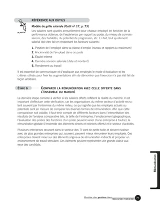 Guide de gestion des
ressources humaines
71
RÉFÉRENCE AUX OUTILS
Modèle de grille salariale (Outil no 17, p. 73)
Les salaires sont ajustés annuellement pour chaque employé en fonction de la
performance obtenue, de l'expérience par rapport au poste, du niveau de connais-
sances, des habiletés, du potentiel de progression, etc. En fait, tout ajustement
salarial doit être fait en respectant les facteurs suivants:
1. Position de l'employé dans sa classe d'emploi (niveau et rapport au maximum)
2. Ancienneté de l'employé dans ce poste
3. Équité interne
4. Dernière révision salariale (date et montant)
5. Rendement au travail
Il est essentiel de communiquer et d'expliquer aux employés le mode d'évaluation et les
critères utilisés pour fixer les augmentations afin de démontrer que l'exercice n'a pas été fait de
façon arbitraire.
ÉTAPE 6 COMPARER LA RÉMUNÉRATION AVEC CELLE OFFERTE DANS
L'ENSEMBLE DU MARCHÉ
La dernière étape consiste à vérifier si les salaires offerts reflètent la réalité du marché. Il est
important d'effectuer cette vérification, car les organisations du même secteur d'activité recru-
tent souvent par l'entremise du même milieu, ce qui signifie que les employés actuels ou
potentiels sont en mesure de comparer les diverses formes de rémunération. Afin que cette
comparaison soit valable, il faut tenir compte de différents facteurs dans l'interprétation des
résultats de l'analyse comparative tels, la taille de l'entreprise, l'emplacement géographique,
l'évaluation des postes (les fonctions d'un poste peuvent varier d'une entreprise à l'autre), la
rémunération globale (l'ensemble des éléments directs et indirects offerts) et le secteur d'activités.
Plusieurs entreprises œuvrant dans le secteur des TI sont de petite taille et doivent rivaliser
avec de plus grandes entreprises qui, souvent, peuvent mieux rémunérer leurs employés. Ces
entreprises doivent miser sur des éléments originaux de rémunération indirecte et proposer un
environnement de travail stimulant. Ces éléments peuvent représenter une grande valeur aux
yeux des candidats.
Rémunération
 