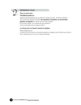 Guide de gestion des
ressources humaines
72
RÉFÉRENCES UTILES
Pour en savoir plus...
TECHNOCompétences
www.technocompetences.qc.ca (Section Guides et outils Rémunération)
Sur ce site vous pouvez consulter des répertoires d’enquêtes de rémunération
gratuites et payantes de même que les outils suivants:
• Comment utiliser une enquête de rémunération?
• Comment déterminer le salaire à offrir?
La Commission de l'équité salariale du Québec
www.ces.gouv.qc.ca
Le site de la Commission de l'équité salariale du Québec fournit toutes les informa-
tions nécessaires sur la Loi sur l'équité salariale.
 