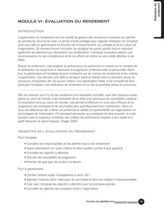Guide de gestion des
ressources humaines
75
MODULE VI : ÉVALUATION DU RENDEMENT
INTRODUCTION
L'appréciation du rendement est une activité de gestion des ressources humaines qui permet
de prendre du recul et de créer un temps d'arrêt privilégié pour regarder l'évolution de l'employé
ainsi que celle du gestionnaire en fonction de l'environnement, du contexte et de la culture de
l'organisation. Ce moment donne l'occasion de souligner les points positifs tout en abordant
également les éléments qui nécessitent une amélioration. L'employé souhaitera obtenir une
reconnaissance de ses compétences et de ses efforts de même qu'une oreille attentive à ses
idées.
Évaluer le rendement, c'est analyser la performance du personnel en misant sur le maintien de
la satisfaction au travail tout en favorisant la progression professionnelle et personnelle. Avant
tout, le gestionnaire et l'employé doivent s'entendre sur les normes de rendement et les critères
d'appréciation. Ces derniers sont définis de façon claire et réaliste dans la première phase du
processus d'évaluation afin de pouvoir obtenir une appréciation fidèle. Il est conseillé de faire
participer l'employé à son évaluation de rendement et ce, dès la première phase du processus.
Afin de s'assurer qu'il n'y ait pas seulement une évaluation annuelle, mais bien plusieurs évalu-
ations au cours de l'année, il est nécessaire de se doter d'un processus de concertation continue.
En procédant ainsi au cours de l'année, cela permet d'effectuer un suivi plus efficace de la
progression des employés et de reconnaître plus spécifiquement leur contribution. Dans un
souci de déterminer des critères de performance valides et représentatifs, les organisations en
technologies de l'information (TI) devraient demander aux employés de faire ressortir, en colla-
boration avec le supérieur immédiat, des critères de performance adaptés à leur réalité et à
partir desquels ils seront évalués. (Poage 2002)
OBJECTIFS DE L'ÉVALUATION DU RENDEMENT
Pour l'employé:
• Connaître ses responsabilités et les attentes face à son rendement
• Savoir exactement sur quels critères et selon quelles normes il sera apprécié
• Connaître les objectifs à atteindre
• Discuter des possibilités de progression
• Préciser de quel type de soutien il a besoin
Pour le gestionnaire:
• Clarifier certains sujets (changements à venir, etc.)
• Valoriser l'individu dans l'exécution de son travail et dans ses relations interpersonnelles
• Fixer avec l'employé les objectifs à atteindre pour la prochaine période
• Connaître les attentes des employés envers l'organisation
Évaluationdu
rendement
 