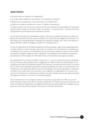 Guide de gestion des
ressources humaines
AVANT-PROPOS
• Comment décrit-on l’emploi d’un infographiste?
• Sur quels critères établit-on la rémunération d’un évaluateur de système?
• Mobilise-t-on un programmeur de la même façon qu’un gestionnaire?
• Quelle est la meilleure méthode pour évaluer un ingénieur informaticien?
Le Guide de gestion des ressources humaines destiné aux entreprises des technologies de l’information
répond de façon pratique et concrète à toutes ces questions – et à bien d’autres – puisqu’il a été conçu
spécifiquement pour les besoins des entreprises du secteur.
Sa conception fait appel à la méthodologie suivante : effectuer une analyse des besoins en matière de
gestion des ressources humaines auprès d’entreprises du secteur des technologies de l’information (TI)
de la région de la Capitale-Nationale; développer des pratiques de gestion pour chacun des besoins et
thèmes identifiés; adapter le langage à la réalité et au vocabulaire des TI.
Fruit de la collaboration de TECHNOCompétences et d’Emploi-Québec, région de la Capitale-Nationale,
ce guide constitue un atout important, surtout dans un contexte où la main-d’œuvre se caractérise par
sa mobilité et son autonomie. Il a été élaboré à la suite d’une étude, réalisée l’an dernier par le CEFRIO,
qui pointait du doigt les problèmes reliés à l’attraction, à la mobilisation et à la rétention du personnel
des entreprises en technologies de l’information et des communications de la région de Québec.
Des représentants d’une dizaine de PME du secteur des TI – que nous remercions de leur contribution –
ont donc livré leurs préoccupations et leurs suggestions pour bâtir le contenu du présent guide. Ils ont
souligné les difficultés que représente la gestion des ressources humaines dans leur secteur. La concilia-
tion de l’offre et de la demande en ressources humaines représente pour elles un défi permanent, et ce,
d’autant plus que la plupart des PME de moins de 50 employés n’ont pas de spécialistes en ressources
humaines à leur emploi. Dans le feu de l’action, leurs dirigeants n’ont généralement ni le temps ni les
ressources nécessaires pour développer eux-mêmes des outils de gestion tels que des grilles d’entrevue,
des analyses de besoins, ou encore un manuel des employés.
Dans le domaine des TI, les employés constituent souvent le principal actif d’une PME. Or, cet actif
prend l’ascenseur matin et soir. Afin de stimuler la productivité, de motiver les troupes et d’assurer la dif-
fusion des valeurs de l’organisation, les dirigeants doivent plus que jamais établir des stratégies, des pro-
grammes et des mécanismes de gestion des ressources humaines performants.
7
 