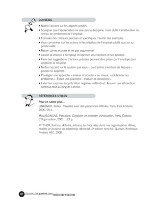 Guide de gestion des
ressources humaines
80
CONSEILS
• Mettre l'accent sur les aspects positifs.
• Souligner que l'appréciation ne vise pas la discipline, mais plutôt l'amélioration du
niveau de rendement de l'employé.
• Formuler des critiques précises et spécifiques. Fournir des exemples.
• Vous concentrer sur les actions et les résultats de l'employé plutôt que sur sa
personnalité.
• Rester calme, écouter et ne pas argumenter.
• Laisser la chance à l'employé d'exprimer ses réactions et ses besoins.
• Faire des suggestions d'actions précises pouvant être prises par l'employé pour
améliorer la situation.
• Mettre l'accent sur le soutien que vous – ou d'autres membres de l'équipe –
pouvez lui apporter.
• Privilégier une approche «évaluer et écouter» ou mieux, «solutionner les
problèmes». Évitez une approche «évaluer et convaincre».
• Éviter les surprises (appréciation négative inattendue). Assurer une rétroaction
continue tout au long de l'année.
RÉFÉRENCES UTILES
Pour en savoir plus…
LINKEMER, Bobbi. Travailler avec des personnes difficiles, Paris, First Editions,
2000, 95 p.
MALASSINGNE, Pascaline. Conduire un entretien d’évaluation, Paris, Éditions
d’Organisation, 2001, 123 p.
PITCHER, Patricia. Artistes, artisans, technocrates dans nos organisations. Rêves,
réalités et illusions du leadership, Montréal, 2e édition enrichie, Québec/Amérique,
Presses HEC, 2000.
 