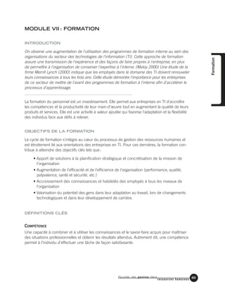 Guide de gestion des
ressources humaines
85
MODULE VII : FORMATION
INTRODUCTION
On observe une augmentation de l'utilisation des programmes de formation interne au sein des
organisations du secteur des technologies de l'information (TI). Cette approche de formation
assure une transmission de l'expérience et des façons de faire propres à l'entreprise, en plus
de permettre à l'organisation de conserver l'expertise à l'interne. (Maloy 2000) Une étude de la
firme Merrill Lynch (2000) indique que les employés dans le domaine des TI doivent renouveler
leurs connaissances à tous les trois ans. Cette étude démontre l'importance pour les entreprises
de ce secteur de mettre de l'avant des programmes de formation à l'interne afin d'accélérer le
processus d'apprentissage.
La formation du personnel est un investissement. Elle permet aux entreprises en TI d'accroître
les compétences et la productivité de leur main-d’œuvre tout en augmentant la qualité de leurs
produits et services. Elle est une activité à valeur ajoutée qui favorise l'adaptation et la flexibilité
des individus face aux défis à relever.
OBJECTIFS DE LA FORMATION
Le cycle de formation s'intègre au cœur du processus de gestion des ressources humaines et
est étroitement lié aux orientations des entreprises en TI. Pour ces dernières, la formation con-
tribue à atteindre des objectifs clés tels que:
• Apport de solutions à la planification stratégique et concrétisation de la mission de
l'organisation
• Augmentation de l'efficacité et de l'efficience de l'organisation (performance, qualité,
polyvalence, santé et sécurité, etc.)
• Accroissement des connaissances et habiletés des employés à tous les niveaux de
l'organisation
• Valorisation du potentiel des gens dans leur adaptation au travail, lors de changements
technologiques et dans leur développement de carrière.
DÉFINITIONS CLÉS
COMPÉTENCE
Une capacité à combiner et à utiliser les connaissances et le savoir-faire acquis pour maîtriser
des situations professionnelles et obtenir les résultats attendus. Autrement dit, une compétence
permet à l'individu d'effectuer une tâche de façon satisfaisante.
Formation
 
