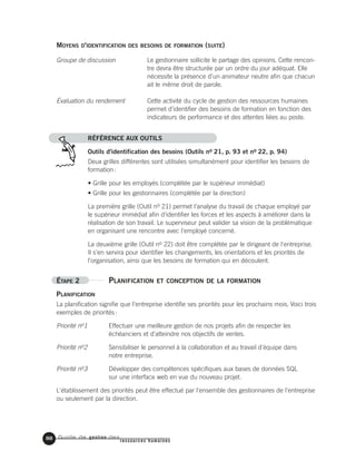 Guide de gestion des
ressources humaines
88
RÉFÉRENCE AUX OUTILS
Outils d'identification des besoins (Outils no 21, p. 93 et no 22, p. 94)
Deux grilles différentes sont utilisées simultanément pour identifier les besoins de
formation:
• Grille pour les employés (complétée par le supérieur immédiat)
• Grille pour les gestionnaires (complétée par la direction)
La première grille (Outil no 21) permet l'analyse du travail de chaque employé par
le supérieur immédiat afin d'identifier les forces et les aspects à améliorer dans la
réalisation de son travail. Le superviseur peut valider sa vision de la problématique
en organisant une rencontre avec l'employé concerné.
La deuxième grille (Outil no 22) doit être complétée par le dirigeant de l'entreprise.
Il s'en servira pour identifier les changements, les orientations et les priorités de
l'organisation, ainsi que les besoins de formation qui en découlent.
ÉTAPE 2 PLANIFICATION ET CONCEPTION DE LA FORMATION
PLANIFICATION
La planification signifie que l'entreprise identifie ses priorités pour les prochains mois. Voici trois
exemples de priorités:
Priorité no1 Effectuer une meilleure gestion de nos projets afin de respecter les
échéanciers et d'atteindre nos objectifs de ventes.
Priorité no2 Sensibiliser le personnel à la collaboration et au travail d'équipe dans
notre entreprise.
Priorité no3 Développer des compétences spécifiques aux bases de données SQL
sur une interface web en vue du nouveau projet.
L'établissement des priorités peut être effectué par l'ensemble des gestionnaires de l'entreprise
ou seulement par la direction.
Le gestionnaire sollicite le partage des opinions. Cette rencon-
tre devra être structurée par un ordre du jour adéquat. Elle
nécessite la présence d’un animateur neutre afin que chacun
ait le même droit de parole.
Cette activité du cycle de gestion des ressources humaines
permet d’identifier des besoins de formation en fonction des
indicateurs de performance et des attentes liées au poste.
Groupe de discussion
Évaluation du rendement
MOYENS D'IDENTIFICATION DES BESOINS DE FORMATION (SUITE)
 