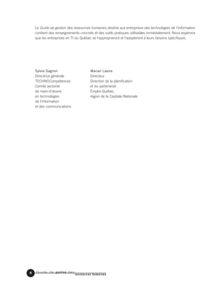 Guide de gestion des
ressources humaines
8
Le Guide de gestion des ressources humaines destiné aux entreprises des technologies de l’information
contient des renseignements concrets et des outils pratiques utilisables immédiatement. Nous espérons
que les entreprises en TI du Québec se l’approprieront et l’adapteront à leurs besoins spécifiques.
Sylvie Gagnon Marian Lavoie
Directrice générale Directeur
TECHNOCompétences, Direction de la planification
Comité sectoriel et du partenariat
de main-d’œuvre Emploi-Québec,
en technologies région de la Capitale-Nationale
de l’information
et des communications
 
