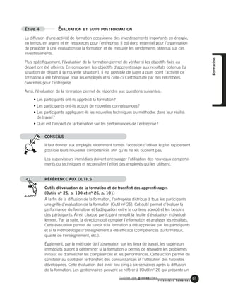 Guide de gestion des
ressources humaines
91
ÉTAPE 4 ÉVALUATION ET SUIVI POSTFORMATION
La diffusion d'une activité de formation occasionne des investissements importants en énergie,
en temps, en argent et en ressources pour l'entreprise. Il est donc essentiel pour l'organisation
de procéder à une évaluation de la formation et de mesurer les rendements obtenus sur ces
investissements.
Plus spécifiquement, l'évaluation de la formation permet de vérifier si les objectifs fixés au
départ ont été atteints. En comparant les objectifs d'apprentissage aux résultats obtenus (la
situation de départ à la nouvelle situation), il est possible de juger à quel point l'activité de
formation a été bénéfique pour les employés et si celle-ci s'est traduite par des retombées
concrètes pour l'entreprise.
Ainsi, l'évaluation de la formation permet de répondre aux questions suivantes:
• Les participants ont-ils apprécié la formation?
• Les participants ont-ils acquis de nouvelles connaissances?
• Les participants appliquent-ils les nouvelles techniques ou méthodes dans leur réalité
de travail?
• Quel est l'impact de la formation sur les performances de l'entreprise?
CONSEILS
Il faut donner aux employés récemment formés l’occasion d’utiliser le plus rapidement
possible leurs nouvelles compétences afin qu’ils ne les oublient pas.
Les superviseurs immédiats doivent encourager l’utilisation des nouveaux comporte-
ments ou techniques et reconnaître l’effort des employés qui les utilisent.
RÉFÉRENCE AUX OUTILS
Outils d'évaluation de la formation et de transfert des apprentissages
(Outils no 25, p. 100 et no 26, p. 101)
À la fin de la diffusion de la formation, l'entreprise distribue à tous les participants
une grille d'évaluation de la formation (Outil no 25). Cet outil permet d'évaluer la
performance du formateur et l'adéquation entre le contenu abordé et les besoins
des participants. Ainsi, chaque participant remplit la feuille d'évaluation individuel-
lement. Par la suite, la direction doit compiler l'information et analyser les résultats.
Cette évaluation permet de savoir si la formation a été appréciée par les participants
et si la méthodologie d'enseignement a été efficace (compétences du formateur,
qualité de l'enseignement, etc.).
Également, par la méthode de l'observation sur les lieux de travail, les supérieurs
immédiats auront à déterminer si la formation a permis de résoudre les problèmes
initiaux ou d'améliorer les compétences et les performances. Cette action permet de
constater au quotidien le transfert des connaissances et l'utilisation des habiletés
développées. Cette évaluation doit avoir lieu cinq à six semaines après la diffusion
de la formation. Les gestionnaires peuvent se référer à l'Outil no 26 qui présente un
Formation
 