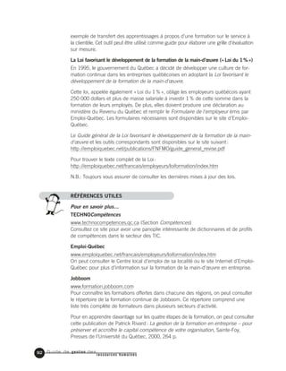 Guide de gestion des
ressources humaines
92
exemple de transfert des apprentissages à propos d’une formation sur le service à
la clientèle. Cet outil peut être utilisé comme guide pour élaborer une grille d'évaluation
sur mesure.
La Loi favorisant le développement de la formation de la main-d’œuvre («Loi du 1%»)
En 1995, le gouvernement du Québec a décidé de développer une culture de for-
mation continue dans les entreprises québécoises en adoptant la Loi favorisant le
développement de la formation de la main-d'œuvre.
Cette loi, appelée également «Loi du 1%», oblige les employeurs québécois ayant
250 000 dollars et plus de masse salariale à investir 1% de cette somme dans la
formation de leurs employés. De plus, elles doivent produire une déclaration au
ministère du Revenu du Québec et remplir le Formulaire de l'employeur émis par
Emploi-Québec. Les formulaires nécessaires sont disponibles sur le site d'Emploi-
Québec.
Le Guide général de la Loi favorisant le développement de la formation de la main-
d'œuvre et les outils correspondants sont disponibles sur le site suivant:
http://emploiquebec.net/publications/FNFMO/guide_general_revise.pdf
Pour trouver le texte complet de la Loi:
http://emploiquebec.net/francais/employeurs/loiformation/index.htm
N.B.: Toujours vous assurer de consulter les dernières mises à jour des lois.
RÉFÉRENCES UTILES
Pour en savoir plus…
TECHNOCompétences
www.technocompetences.qc.ca (Section Compétences)
Consultez ce site pour avoir une panoplie intéressante de dictionnaires et de profils
de compétences dans le secteur des TIC.
Emploi-Québec
www.emploiquebec.net/francais/employeurs/loiformation/index.htm
On peut consulter le Centre local d’emploi de sa localité ou le site Internet d’Emploi-
Québec pour plus d’information sur la formation de la main-d’œuvre en entreprise.
Jobboom
www.formation.jobboom.com
Pour connaître les formations offertes dans chacune des régions, on peut consulter
le répertoire de la formation continue de Jobboom. Ce répertoire comprend une
liste très complète de formateurs dans plusieurs secteurs d’activité.
Pour en apprendre davantage sur les quatre étapes de la formation, on peut consulter
cette publication de Patrick Rivard: La gestion de la formation en entreprise – pour
préserver et accroître le capital compétence de votre organisation, Sainte-Foy,
Presses de l’Université du Québec, 2000, 264 p.
 