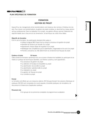 Guide de gestion des
ressources humaines
97
Formation
OUTIL no 24
PLAN SPÉCIFIQUE DE FORMATION
FORMATION
GESTION DE PROJET
Aujourd’hui, les changements et les transformations sont devenus des normes à l’intérieur de nos
vies. Pour réussir ces transformations, la gestion de projet constitue un atout tant au niveau person-
nel que professionnel. Dans la réalisation d’un projet, une gestion efficace permet d’atteindre les
objectifs établis dans chacune de ces dimensions: la technique, les coûts et les délais.
Objectifs de formation
À la fin de la formation, les participants devraient être aptes à :
• Utiliser le logiciel MS Project tout au long du processus de gestion de projet
• Identifier les facteurs de réussite d’un projet
• Approfondir chaque étape de la gestion d’un projet
• Développer des compétences pour la planification, l’organisation et le suivi d’un projet
• Prendre conscience du rôle déterminant du rendement de l’équipe de projet.
Contenu et durée 16 heures
Cette activité de formation dynamique est une occasion d’évaluer les habiletés du participant et de
mettre en pratique les techniques abordées. Les thèmes suivants y sont approfondis :
• Le processus de gestion de projet
• La sélection et l’analyse de faisabilité du projet
• La planification structurelle du projet
• La planification opérationnelle du projet
• La réalisation du projet
• La gestion de l’équipe de projet
• Le contrôle du projet.
Format
La formation est offerte par une ressource externe, XYZ Groupe-Conseil. Ces sessions théoriques et
pratiques (50/50) sont composées de courts exposés, d’activités pratiques, de simulations, de
discussions et d’exercices d’application pratique.
Personnel visé
• Un groupe de six personnes (analystes et programmeurs-analystes).
 
